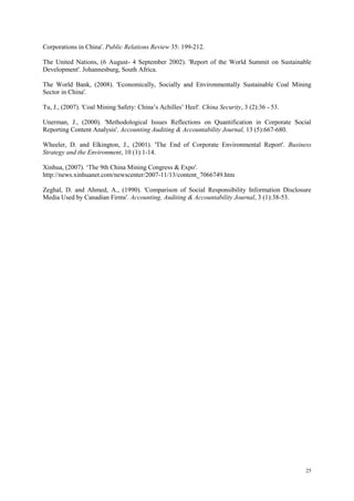 25
Corporations in China'. Public Relations Review 35: 199-212.
The United Nations, (6 August- 4 September 2002). 'Report of the World Summit on Sustainable
Development'. Johannesburg, South Africa.
The World Bank, (2008). 'Economically, Socially and Environmentally Sustainable Coal Mining
Sector in China'.
Tu, J., (2007). 'Coal Mining Safety: China‟s Achilles‟ Heel'. China Security, 3 (2):36 - 53.
Unerman, J., (2000). 'Methodological Issues Reflections on Quantification in Corporate Social
Reporting Content Analysis'. Accounting Auditing & Accountability Journal, 13 (5):667-680.
Wheeler, D. and Elkington, J., (2001). 'The End of Corporate Environmental Report'. Business
Strategy and the Environment, 10 (1):1-14.
Xinhua, (2007). „The 9th China Mining Congress & Expo'.
http://news.xinhuanet.com/newscenter/2007-11/13/content_7066749.htm
Zeghal, D. and Ahmed, A., (1990). 'Comparison of Social Responsibility Information Disclosure
Media Used by Canadian Firms'. Accounting, Auditing & Accountability Journal, 3 (1):38-53.
 