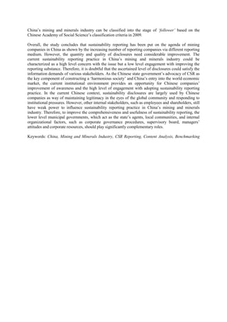 China‟s mining and minerals industry can be classified into the stage of ‘follower’ based on the
Chinese Academy of Social Science‟s classification criteria in 2009.
Overall, the study concludes that sustainability reporting has been put on the agenda of mining
companies in China as shown by the increasing number of reporting companies via different reporting
medium. However, the quantity and quality of disclosures need considerable improvement. The
current sustainability reporting practice in China‟s mining and minerals industry could be
characterized as a high level concern with the issue but a low level engagement with improving the
reporting substance. Therefore, it is doubtful that the ascertained level of disclosures could satisfy the
information demands of various stakeholders. As the Chinese state government‟s advocacy of CSR as
the key component of constructing a „harmonious society‟ and China‟s entry into the world economic
market, the current institutional environment provides an opportunity for Chinese companies‟
improvement of awareness and the high level of engagement with adopting sustainability reporting
practice. In the current Chinese context, sustainability disclosures are largely used by Chinese
companies as way of maintaining legitimacy in the eyes of the global community and responding to
institutional pressures. However, other internal stakeholders, such as employees and shareholders, still
have weak power to influence sustainability reporting practice in China‟s mining and minerals
industry. Therefore, to improve the comprehensiveness and usefulness of sustainability reporting, the
lower level municipal governments, which act as the state‟s agents, local communities, and internal
organizational factors, such as corporate governance procedures, supervisory board, managers‟
attitudes and corporate resources, should play significantly complementary roles.
Keywords: China, Mining and Minerals Industry, CSR Reporting, Content Analysis, Benchmarking
 