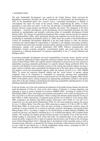 1
1. INTRODUCTION
The term „Sustainable Development‟ was coined by the United Nations which convened the
Brundtland Commission (formally the World Commission on Environment and Development) in
1987. In the Brundtland report, Our Common Future, „sustainable development‟ is defined as
„development that meets the needs of the present without compromising the ability of future
generations to meet their own needs.‟ At the core, the principle of sustainable development aims to
promote harmony among humans and between humanity and nature. The integration of the three
components – economic development, social development and environmental protection has been
promoted as interdependent and mutually reinforcing pillars of sustainable development (United
Nations 2002). The concept of sustainable development often overlaps with the concept of Corporate
Social Responsibility (CSR), which specifically describes the important role of the private sector in
contributing to sustainable development (Gill et al., 2008). Since the creation of the World Business
Council for Sustainable Development (WBCSD) at the Rio Earth Summit in 1992, the business
community has acknowledged its responsibility to contribute to the dialogue concerning economic,
environmental and social issues through systematic public reporting on their environmental and social
performance, together with economic performance (ISO 2004). Effective communication with
stakeholders towards economic prosperity, environmental quality and social justice has been
recognized as a defining characteristic of corporate responsibility in the 21st
century (Wheeler and
Elkington 2001).
In pursuing sustainable development and social responsibilities of private sectors, specific sectoral
issues should be addressed for better integration of policies dealing with the various dimensions and
sectors (United Nations 2002). The industry-specific information is perceived to be more relevant to
stakeholders assessing sustainable performance in a specific industry (Dong and Burritt 2010). The
extraction and depletion of non-renewable resources in the mining and minerals industry has been a
major concern in debates about sustainability development due to the finite nature of non-renewable,
and negative social and environmental legacies within the industry (Cowell et al., 1999; MMSD
2002). To secure the long-term financial viability and the „social license‟ to operate, mining
companies yearn to be recognized as „sustainable‟ by measuring, assessing their sustainability
performance, and demonstrating continuous improvement over the long term (Azapagic 2004; Jenkins
2004). In the global context, mining companies are approaching sustainability initiatives with greater
rigour than in the past, leading to streamlining and improving sustainability reporting practice to meet
spiralling stakeholder demands (Deloitte 2012).
In the last decade, one of the most important developments in the global mining industry has been the
rapid development of China by virtue of the sheer volume of minerals it is using, importing, and
exporting to meet its massive demand for resources (MMSD 2002). According to statistics of the
World Bank (2008), China is the largest coal consumer and producer in the world, accounting for over
70% of growth in world coal consumption. China‟s mining and minerals market had total revenue of
$825 billion in 2009, representing a compound annual growth rate (CAGR) of 18.2% during 2005-
2009, compared to the Japanese and Indian markets which grew with CAGRs of 1.6% and 13.2%
respectively over the same period (Datamonitor 2010). Its coal mine production capacity has grown
by over 1.5 Billion Metric Tons (Bt) since 2000, achieving an output of 2.52 Bt in 2007 (Li 2007;
World Bank 2008). In recent years, China has been investing in mineral-rich countries across all
continents to secure minerals for its long-term domestic economic development and growth (China
Mining Report 2011). According to figures by the World Bureau of Metal Statistics (WBMS), the
country has become a net importer, absorbing up to 11% of global lead imports, 40% of global nickel
imports, 19% of global zinc imports and has recently become a net importer of tin. In the last twelve
months leading to mid-summer 2010, China had made 128 outbound deals in the mining sector
around the globe, compared with 61 deals in computer and electronics, and 36 deals in the oil and gas
sector (China Mining Report 2011). Although there is development of the renewable sector as well as
increased energy efficiency, as declared by the Chinese government, carbon-intensive fossil fuel, such
as coal, crude oil and natural gas, is still the fundamental energy source, accounting for 90% of
China‟s energy supply in the future years (KPMG 2011).
 