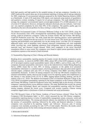5
both high quantity and high quality by the sampled mining, oil and gas companies. Guenther et al.,
(2007) analyzed the current status quo of environmental reporting of mining and oil and gas industries
for 2005, employing 35 environmental indicators proposed by the Global Reporting Initiative (GRI)
as a benchmark. A total of 48 stand-alone CSR reports were analyzed using analysis of quantitative
and qualitative content, including 19 reports for oil and gas companies. The study identified that on
average, the companies‟ environmental reports covered approximately 31% of GRI indicators (11 out
of a total of 35 indicators). However, amongst the indicators disclosed, only one indicator, „total water
use‟ was reported completely by more than 50% of the companies. The quantity–quality gap was
identified as the most obvious problem for those wishing to collect CSR indicators.
The Roberts Environmental Centre of Claremont McKenna College in the USA (2010), using the
Pacific Sustainability Index (PSI), investigated the sustainability reporting practice of the 34 largest
mining, crude-oil production companies within the Fortune Global 500 and Fortune 500 Mining,
Crude-Oil Production sector lists. The study found that that reporting practice varied significantly
within the sector, ranging from the top score 62.14 to the lowest score 5.98. Scores for environmental
reporting and performance were particularly low for the mining sector. Less than 25% of companies
addressed issues, such as hazardous waste released, emissions contaminating soil, total suspended
solids, recycling rate, ozone depleting substances from refrigerants, logistics emission, packaging
materials used, and chemical oxygen demand. While most companies in the sector discussed
remediation efforts to some extent, few companies were found to report current quantitative data for
remediation expenses or the amount of land reclaimed.
2.2 Sustainability Reporting in China‟s Mining and Minerals Industry
Breaking down sustainability reporting practice by country reveals the diversity of practices across
different countries. As shown by KPMG (2005, 2008), almost 80% of the G250 companies in nearly
all 22 developed countries issued sustainability reports while in BRICs, such as China, only 33% of
companies disclosed sustainability information. Seen at the industrial level, Global Mining Reporting
Survey (2006) found that in total, 60% of mining companies at the global level presented
sustainability information in a detailed manner, disclosing performance data and achievement against
relevant targets, compared with only 43% of mining companies from BRICs providing detailed
sustainability disclosure. In 2010, 26 mining companies out of the top 100 Chinese companies have
released sustainability reports. However the average scores for reporting quality and completeness in
the industry is only around 25.9% (32.7% in 2009), lagging behind retailing, banking, and the IT
industry (Guo et al., 2010). The Roberts Environment Centre of Claremont McKenna College in the
USA (2010) investigated sustainability reporting by the largest companies on the Fortune Global 500
and Fortune 500 Mining, Crude-Oil Production sector lists, shedding light on the diversity of mining
companies‟ reporting practice across different countries. The study identified that overall, the mining
companies from Switzerland, Brazil, and Australia led sustainability reporting while the Chinese
mining company obtained the lowest score. Compared with western countries, Chinese mining
companies lagged others in disclosures of both environmental and social performance.
The CSR Research Center of the Chinese Academy of Social Sciences released „China Top 100
Companies CSR Development Index‟ in 2011, which measured the top 100 Chinese companies‟
sustainability reporting practice in terms of responsibility management system, economic, social and
environmental performance. The mining and minerals industry was identified as the leading sector in
the practice of sustainability reporting, followed by the utility and financial industries. 6 mining
companies were classified to be reporting „leaders‟ and „followers‟. However, only 17 mining
companies were included, accounting for only 5.67% of total sample. Therefore, the results cannot
reveal a complete picture for the whole mining and minerals industry in China.
3. RESEARCH DESIGN
3.1 Selection of Sample and Study Period
 