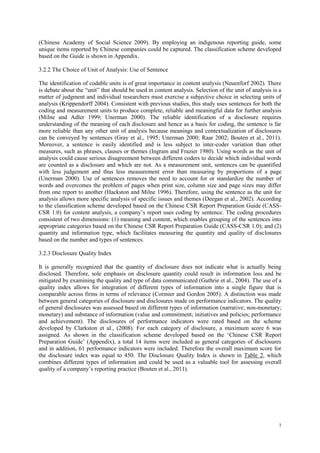 7
(Chinese Academy of Social Science 2009). By employing an indigenous reporting guide, some
unique items reported by Chinese companies could be captured. The classification scheme developed
based on the Guide is shown in Appendix.
3.2.2 The Choice of Unit of Analysis: Use of Sentence
The identification of codable units is of great importance in content analysis (Neuenforf 2002). There
is debate about the “unit” that should be used in content analysis. Selection of the unit of analysis is a
matter of judgment and individual researchers must exercise a subjective choice in selecting units of
analysis (Krippendorff 2004). Consistent with previous studies, this study uses sentences for both the
coding and measurement units to produce complete, reliable and meaningful data for further analysis
(Milne and Adler 1999; Unerman 2000). The reliable identification of a disclosure requires
understanding of the meaning of each disclosure and hence as a basis for coding, the sentence is far
more reliable than any other unit of analysis because meanings and contextualization of disclosures
can be conveyed by sentences (Gray et al., 1995; Unerman 2000; Raar 2002; Bouten et al., 2011).
Moreover, a sentence is easily identified and is less subject to inter-coder variation than other
measures, such as phrases, clauses or themes (Ingram and Frazier 1980). Using words as the unit of
analysis could cause serious disagreement between different coders to decide which individual words
are counted as a disclosure and which are not. As a measurement unit, sentences can be quantified
with less judgement and thus less measurement error than measuring by proportions of a page
(Unerman 2000). Use of sentences removes the need to account for or standardize the number of
words and overcomes the problem of pages when print size, column size and page sizes may differ
from one report to another (Hackston and Milne 1996). Therefore, using the sentence as the unit for
analysis allows more specific analysis of specific issues and themes (Deegan et al., 2002). According
to the classification scheme developed based on the Chinese CSR Report Preparation Guide (CASS-
CSR 1.0) for content analysis, a company‟s report uses coding by sentence. The coding procedures
consistent of two dimensions: (1) meaning and content, which enables grouping of the sentences into
appropriate categories based on the Chinese CSR Report Preparation Guide (CASS-CSR 1.0); and (2)
quantity and information type, which facilitates measuring the quantity and quality of disclosures
based on the number and types of sentences.
3.2.3 Disclosure Quality Index
It is generally recognized that the quantity of disclosure does not indicate what is actually being
disclosed. Therefore, sole emphasis on disclosure quantity could result in information loss and be
mitigated by examining the quality and type of data communicated (Guthrie et al., 2004). The use of a
quality index allows for integration of different types of information into a single figure that is
comparable across firms in terms of relevance (Cormier and Gordon 2005). A distinction was made
between general categories of disclosure and disclosures made on performance indicators. The quality
of general disclosures was assessed based on different types of information (narrative; non-monetary;
monetary) and substance of information (value and commitment; initiatives and policies; performance
and achievement). The disclosures of performance indicators were rated based on the scheme
developed by Clarkston et al., (2008). For each category of disclosure, a maximum score 6 was
assigned. As shown in the classification scheme developed based on the „Chinese CSR Report
Preparation Guide‟ (Appendix), a total 14 items were included as general categories of disclosures
and in addition, 61 performance indicators were included. Therefore the overall maximum score for
the disclosure index was equal to 450. The Disclosure Quality Index is shown in Table 2, which
combines different types of information and could be used as a valuable tool for assessing overall
quality of a company‟s reporting practice (Bouten et al., 2011).
 