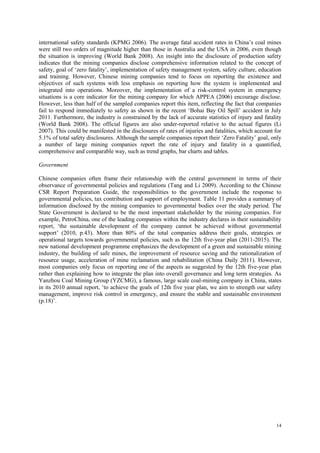 14
international safety standards (KPMG 2006). The average fatal accident rates in China‟s coal mines
were still two orders of magnitude higher than those in Australia and the USA in 2006, even though
the situation is improving (World Bank 2008). An insight into the disclosure of production safety
indicates that the mining companies disclose comprehensive information related to the concept of
safety, goal of „zero fatality‟, implementation of safety management system, safety culture, education
and training. However, Chinese mining companies tend to focus on reporting the existence and
objectives of such systems with less emphasis on reporting how the system is implemented and
integrated into operations. Moreover, the implementation of a risk-control system in emergency
situations is a core indicator for the mining company for which APPEA (2006) encourage disclose.
However, less than half of the sampled companies report this item, reflecting the fact that companies
fail to respond immediately to safety as shown in the recent „Bohai Bay Oil Spill‟ accident in July
2011. Furthermore, the industry is constrained by the lack of accurate statistics of injury and fatality
(World Bank 2008). The official figures are also under-reported relative to the actual figures (Li
2007). This could be manifested in the disclosures of rates of injuries and fatalities, which account for
5.1% of total safety disclosures. Although the sample companies report their „Zero Fatality‟ goal, only
a number of large mining companies report the rate of injury and fatality in a quantified,
comprehensive and comparable way, such as trend graphs, bar charts and tables.
Government
Chinese companies often frame their relationship with the central government in terms of their
observance of governmental policies and regulations (Tang and Li 2009). According to the Chinese
CSR Report Preparation Guide, the responsibilities to the government include the response to
governmental policies, tax contribution and support of employment. Table 11 provides a summary of
information disclosed by the mining companies to governmental bodies over the study period. The
State Government is declared to be the most important stakeholder by the mining companies. For
example, PetroChina, one of the leading companies within the industry declares in their sustainability
report, „the sustainable development of the company cannot be achieved without governmental
support‟ (2010, p.43). More than 80% of the total companies address their goals, strategies or
operational targets towards governmental policies, such as the 12th five-year plan (2011-2015). The
new national development programme emphasizes the development of a green and sustainable mining
industry, the building of safe mines, the improvement of resource saving and the rationalization of
resource usage, acceleration of mine reclamation and rehabilitation (China Daily 2011). However,
most companies only focus on reporting one of the aspects as suggested by the 12th five-year plan
rather than explaining how to integrate the plan into overall governance and long term strategies. As
Yanzhou Coal Mining Group (YZCMG), a famous, large scale coal-mining company in China, states
in its 2010 annual report, „to achieve the goals of 12th five year plan, we aim to strength our safety
management, improve risk control in emergency, and ensure the stable and sustainable environment
(p.18)‟.
 