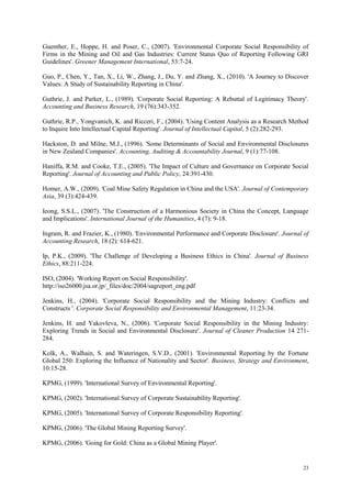 23
Guenther, E., Hoppe, H. and Poser, C., (2007). 'Environmental Corporate Social Responsibility of
Firms in the Mining and Oil and Gas Industries: Current Status Quo of Reporting Following GRI
Guidelines'. Greener Management International, 53:7-24.
Guo, P., Chen, Y., Tan, X., Li, W., Zhang, J., Du, Y. and Zhang, X., (2010). 'A Journey to Discover
Values: A Study of Sustainability Reporting in China'.
Guthrie, J. and Parker, L., (1989). 'Corporate Social Reporting: A Rebuttal of Legitimacy Theory'.
Accounting and Business Research, 19 (76):343-352.
Guthrie, R.P., Yongvanich, K. and Ricceri, F., (2004). 'Using Content Analysis as a Research Method
to Inquire Into Intellectual Capital Reporting'. Journal of Intellectual Capital, 5 (2):282-293.
Hackston, D. and Milne, M.J., (1996). 'Some Determinants of Social and Environmental Disclosures
in New Zealand Companies'. Accounting, Auditing & Accountability Journal, 9 (1):77-108.
Haniffa, R.M. and Cooke, T.E., (2005). 'The Impact of Culture and Governance on Corporate Social
Reporting'. Journal of Accounting and Public Policy, 24:391-430.
Homer, A.W., (2009). 'Coal Mine Safety Regulation in China and the USA'. Journal of Contemporary
Asia, 39 (3):424-439.
Ieong, S.S.L., (2007). 'The Construction of a Harmonious Society in China the Concept, Language
and Implications'. International Journal of the Humanities, 4 (7): 9-18.
Ingram, R. and Frazier, K., (1980). 'Environmental Performance and Corporate Disclosure'. Journal of
Accounting Research, 18 (2): 614-621.
Ip, P.K., (2009). 'The Challenge of Developing a Business Ethics in China'. Journal of Business
Ethics, 88:211-224.
ISO, (2004). 'Working Report on Social Responsibility'.
http://iso26000.jsa.or.jp/_files/doc/2004/sagreport_eng.pdf
Jenkins, H., (2004). 'Corporate Social Responsibility and the Mining Industry: Conflicts and
Constructs '. Corporate Social Responsibility and Environmental Management, 11:23-34.
Jenkins, H. and Yakovleva, N., (2006). 'Corporate Social Responsibility in the Mining Industry:
Exploring Trends in Social and Environmental Disclosure'. Journal of Cleaner Production 14 271-
284.
Kolk, A., Walhain, S. and Wateringen, S.V.D., (2001). 'Environmental Reporting by the Fortune
Global 250: Exploring the Influence of Nationality and Sector'. Business, Strategy and Environment,
10:15-28.
KPMG, (1999). 'International Survey of Environmental Reporting'.
KPMG, (2002). 'International Survey of Corporate Sustainability Reporting'.
KPMG, (2005). 'International Survey of Corporate Responsibility Reporting'.
KPMG, (2006). 'The Global Mining Reporting Survey'.
KPMG, (2006). 'Going for Gold: China as a Global Mining Player'.
 