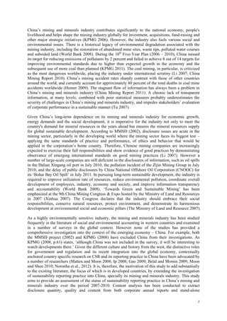 2
China‟s mining and minerals industry contributes significantly to the national economy, people's
livelihood and helps shape the mining industry globally for investment, acquisitions, fund-raising and
other major strategic initiatives (KPMG 2006). However, the industry also fuels various social and
environmental issues. There is a historical legacy of environmental degradation associated with the
mining industry, including the restoration of abandoned mine sites, waste tips, polluted water courses
and subsided land (World Bank 2008). During the 10th
Five-Year Plan (2006 – 2010), China missed
its target for reducing emissions of pollutants by 2 percent and failed to achieve 8 out of 14 targets for
improving environmental standards due to higher than expected growth in the economy and the
subsequent use of more coal than planned (KPMG 2011). The coal mining, in particular, is criticized
as the most dangerous worldwide, placing the industry under international scrutiny (Li 2007; China
Mining Report 2010). China‟s mining accident rates sharply contrast with those of other countries
around the world, and currently account for approximately 80 percent of the total deaths in coal mine
accidents worldwide (Homer 2009). The stagnant flow of information has always been a problem in
China‟s mining and minerals industry (China Mining Report 2011). A chronic lack of transparent
information, at many levels, combined with poor statistical measures probably underestimates the
severity of challenges in China‟s mining and minerals industry, and impedes stakeholders‟ evaluation
of corporate performance in a sustainable manner (Tu 2007).
Given China‟s long-term dependence on its mining and minerals industry for economic growth,
energy demands and the social development, it is imperative for the industry not only to meet the
country's demand for mineral resources in the years ahead but ensures the mineral resources supply
for global sustainable development. According to MMSD (2002), disclosure issues are acute in the
mining sector, particularly in the developing world where the mining sector faces its biggest test –
applying the same standards of practice and performance, of ethics and behavior that would be
applied in the corporation‟s home country. Therefore, Chinese mining companies are increasingly
expected to exercise their full responsibilities and show evidence of good practices by demonstrating
observance of emerging international standards on good mining practices (Li 2007). However a
number of large-scale companies are still deficient in the disclosures of information, such as oil spills
in the Dalian Xingang oil port in July 2010, the pollution incident of the Zijin Mining Group in July
2010, and the delay of public disclosures by China National Offshore Oil Corporation (CNOOC) for
its „Bohai Bay Oil Spill‟ in July 2011. In pursuing long-term sustainable development, the industry is
required to improve utilization rate of resources, reduce environmental pollution, coordinate overall
development of employees, industry, economy and society, and improve information transparency
and accountability (World Bank 2008). „Towards Green and Sustainable Mining‟ has been
emphasized at the 9th China Mining Congress & Expo hosted by the Ministry of Land and Resources
in 2007 (Xinhua 2007). The Congress declares that the industry should embrace their social
responsibilities, conserve natural resources, protect environment, and demonstrate its harmonious
development at environmental social and economic pillars (The Ministry of Land and Resource 2007).
As a highly environmentally sensitive industry, the mining and minerals industry has been studied
frequently in the literature of social and environmental accounting in western countries and examined
in a number of surveys in the global context. However none of the studies has provided a
comprehensive investigation into the context of the emerging economy – China. For example, both
the MMSD project (2002) and KPMG (2008) have excluded China from their investigations. As
KPMG (2008, p.61) states, „although China was not included in the survey, it will be interesting to
watch developments there.‟ Given the different culture and history from the west, the distinctive roles
for government and regulation and its recent integration into the global economy, contextually
anchored country specific research on CSR and its reporting practice in China have been advocated by
a number of researchers (Matten and Moon 2008; Ip 2008; Gao 2009; Belal and Momin 2009; Moon
and Shen 2010; Noronha et al., 2012). It is, therefore, the motivation of this study to add substantially
to the existing literature, the focus of which is in developed countries, by extending the investigation
of sustainability reporting practice into China, specially its mining and minerals industry. This study
aims to provide an assessment of the status of sustainability reporting practice in China‟s mining and
minerals industry over the period 2007-2010. Content analysis has been conducted to extract
disclosure quantity, quality and content from both corporate annual reports and stand-alone
 