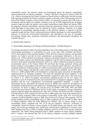 3
sustainability reports. The corporate reports are benchmarked against the domestic sustainability
reporting framework for Chinese companies – ‘Chinese CSR Report Preparation Guide (CASS-CSR
1.0)’, which is developed by the Chinese Academy of Social Science in 2009 as the first full-coverage
CSR reporting guidebook for Chinese companies and the cornerstone of the CSR reporting system in
China (The Chinese Academy of Social Science 2009)3
. It is generally recognized that CSR issues in
developing countries need to be carefully examined as the use of CSR categorization for developed
countries might not reflect the specific socio-cultural and political context (Belal and Momin 2009).
By adopting a domestic sustainability reporting framework capturing the Chinese context, this study
could shed light on what unique items are reported by Chinese companies. Therefore, an in-depth
investigation of sustainability reporting practice in this particular industry is expected to provide
important insight into how China‟s mining and minerals industry discharges its social responsibilities,
improves its social and environmental performance, and contributes to the goal of sustainable
development through open, transparent information production and dissemination throughout the
corporate life-cycle.
2. LITERATURE SURVEY
2.1 Sustainability Reporting in the Mining and Minerals Industry: A Global Perspective
The mining and minerals industry has been identified as one of the leading sectors in reporting either
environmental performance or sustainability for years. In the early work of Dierkes and Preston
(1977), discussing the initial reporting attempts of firms from the extractive industries, the petroleum
industry was found to provide the most comprehensive environmental information at that time.
Adams et al., (1998) examined environmental, employee and ethical disclosures in annual reports of
Western European countries and identified that companies in the Oil and Gas industry reported most
extensive social and environmental information. Kolk et al., (2001) conducted an analysis of discrete
environmental reports of the Fortune Global 250 and found that mining, petroleum refining and
metals companies scored highest in the provision of environmental reports. Moreover, the petroleum
companies produced a high percentage of verified environmental reports, paid particular attention to
issues of climate change, and disclosed various internal management standards, such as ISO 14001.
Frost et al., (2005) adopted GRI as the benchmark to evaluate the nature and extent of sustainability
reporting practice by Australian companies. The study also identified that those companies in the
mining, oil and gas sector disclosed more GRI indicators, compared to other sectors. The recent work
by Cowan et al., (2010) investigated environmental reporting practice by the five largest US
companies in each of 26 industrial sectors and revealed that 87% of companies engaged in oil and gas
operations had the most comprehensive environmental sustainability programs. A number of
international surveys, particularly the triennial surveys by KPMG, have traced the development of
sustainability reporting practice at the global level, shedding light on the mining and minerals industry
in particular. As shown in Table 1, the triennial surveys by KPMG (1999, 2002, 2005, and 2008)
revealed that there had been a significant increase in the number of companies issuing sustainability
reports at both the global and national levels, from 35% of Global 250 (G250) and 24% of National
Top 100 (N100) in 1999, compared to 79% and 45% in 2008 respectively. Seen at the industrial level,
100% of mining companies within G250 produced sustainability reports while 76% of oil and gas
companies issued sustainability reports in 2008. Seen at the level of national 100 companies, 52% of
mining companies produce sustainability reports in 2005, compared with 47% in 1999. In 2008, 100%
of mining companies within the G250 addressed the business risks of climate change in their
sustainability reports, compared with 76% of oil and gas companies. Moreover, verification of
sustainability reports has become common practice in the global mining and minerals sector. Both
mining and oil and gas companies have significantly increased their commitment to assurance since
2005, jumping from 50% to 100% of mining companies, and 42% to 59% of oil and gas companies
respectively. The Global Mining Reporting Survey (2006) examined 44 major mining companies
from 9 countries and reported that 59% of the mining companies surveyed published separate
3
A revised and upgraded version „Chinese CSR Report Preparation Guide (CASS-CSR 2.0)‟ is released by the Chinese
Academy Social Science in Mar 2011.
 