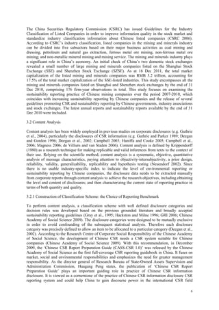 6
The China Securities Regulatory Commission (CSRC) has issued Guidelines for the Industry
Classification of Listed Companies in order to improve information quality in the stock market and
standardize industry classification information about Chinese listed companies (CSRC 2006).
According to CSRC‟s industry classification, listed companies in the mining and minerals industry
can be divided into five subsectors based on their major business activities as coal mining and
dressing, petroleum and natural gas extraction, ferrous metal ore mining, non-ferrous metal ore
mining; and non-metallic mineral mining and mining service. The mining and minerals industry plays
a significant role in China‟s economy. An initial check of China‟s two domestic stock exchanges
revealed a small number of large mining and minerals companies listed on the Shanghai Stock
Exchange (SSE) and Shenzhen Stock Exchange (SZSE). As at 16 Dec 2011, the total market
capitalization of the listed mining and minerals companies was RMB 3.2 trillion, accounting for
17.5% of the total market capitalization of the SSE-listed industries. This study encompasses all the
mining and minerals companies listed on Shanghai and Shenzhen stock exchanges by the end of 31
Dec 2010, comprising 176 firm-year observations in total. This study focuses on examining the
sustainability reporting practice of Chinese mining companies over the period 2007-2010, which
coincides with increasing sustainability reporting by Chinese companies and the release of several
guidelines promoting CSR and sustainability reporting by Chinese governments, industry associations
and stock exchanges. The latest annual reports and sustainability reports available by the end of 31
Dec 2010 were included.
3.2 Content Analysis
Content analysis has been widely employed in previous studies on corporate disclosures (e.g. Guthrie
et al., 2004), particularly the disclosures of CSR information (e.g. Guthrie and Parker 1989; Deegan
and Gordon 1996; Deegan et al., 2002; Campbell 2003; Haniffa and Cooke 2005; Campbell et al.,
2006; Magness 2006; de Villiers and van Staden 2006). Content analysis is defined by Krippendorff
(1980) as a research technique for making replicable and valid inferences from texts to the context of
their use. Relying on the scientific method, content analysis is a systematic, objective, quantitative
analysis of message characteristics, paying attention to objectivity-intersubjectivity, a prior design,
reliability, validity, generalizability, replicability and hypothesis testing (Neuendorf 2002). Since
there is no usable industry-specific index to indicate the level of environmental reporting or
sustainability reporting by Chinese companies, the disclosure data needs to be extracted manually
from corporate reports through content analysis to achieve the research objectives, including obtaining
the level and content of disclosures; and then characterizing the current state of reporting practice in
terms of both quantity and quality.
3.2.1 Construction of Classification Scheme: the Choice of Reporting Benchmark
To perform content analysis, a classification scheme with well defined disclosure categories and
decision rules was developed based on the previous grounded literature and broadly accepted
sustainability reporting guidelines (Gray et al., 1995; Hackston and Milne 1996; GRI 2006; Chinese
Academy of Social Science 2009). The disclosure categories were designed to be mutually exclusive
in order to avoid confounding of the subsequent statistical analysis. Therefore each disclosure
category was precisely defined to allow an item to be allocated to a particular category (Deegan et al.,
2002). According to the Research Centre of Corporate Social Responsibility of the Chinese Academy
of Social Science, the development of Chinese CSR needs a CSR system suitable for Chinese
companies (Chinese Academy of Social Science 2009). With this recommendation, in December
2009, the „Chinese CSR Report Preparation Guide (CASS-CSR 1.0)‟ was released by the Chinese
Academy of Social Science as the first full-coverage CSR reporting guidebook in China. It fuses on
market, social and environmental responsibilities and emphasizes the need for greater management
responsibility. As the director general of Research Bureau of State-Owned Assets Supervision and
Administration Commission, Huagang Peng states, the publication of „Chinese CSR Report
Preparation Guide‟ plays an important guiding role in practice of Chinese CSR information
disclosure. It is viewed as a cornerstone of the practice of Chinese CSR information disclosure CSR
reporting system and could help China to gain discourse power in the international CSR field
 