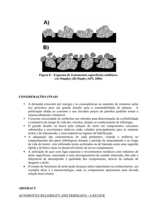 Figura 8 – Esquema de tratamentos superficiais asfálticos:
(A) Simples; (B) Duplo (APS, 2006)
CONSIDERAÇÕES FINAIS
• A demanda crescente por energia e as conseqüências no aumento de consumo serão
nos próximos anos um grande desafio para a sustentabilidade do planeta. A
politização aliada ao consumo e aos elevados preços do petróleo poderão tornar o
sistema altamente vulnerável.
• Crescente necessidade de melhorias nos métodos para determinação da confiabilidade
e estimativa do tempo de vida dos veículos, aliados ao conhecimento de tribologia.
• O grande desafio na busca pela redução do atrito em componentes veiculares
submetidos a movimentos relativos estão voltados principalmente para os sistemas
motor e de transmissão, e seus respectivos regimes de lubrificação.
• A adequação das características de cada parâmetro, visando a melhoria no
comportamento dos pares tribológicos durante o período de amaciamento e ao longo
da vida do motor, vem utilizando testes acelerados ou de bancada como uma sugestão
rápida e de baixo custo no desenvolvimento de novos componentes.
 A utilização de aços com ligas especiais e revestimentos metálicos com redutores de
atrito superficiais, associadas a uma microgeometria de contato otimizada, têm sido o
diferencial de desempenho e qualidade dos componentes, através da redução do
desgaste e atrito.
 O estudo do fenômeno de atrito pode alcançar saltos importantes no conhecimento, um
exemplo disso é a nanotecnologia, onde os componentes apresentam uma elevada
relação área/volume.
ABSTRACT
AUTOMOTIVE RELIABILITY AND TRIBOLOGY - A REVIEW
 