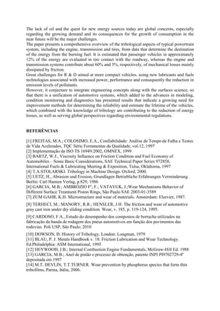 The lack of oil and the quest for new energy sources today are global concerns, especially
regarding the growing demand and its consequences for the growth of consumption in the
near future will be the major challenges.
The paper presents a comprehensive overview of the tribological aspects of typical powertrain
system, including the engine, transmission and tires, from data that determine the destination
of the energy from the burning fuel. It is estimated that passenger vehicles in approximately
12% of the energy are evaluated in tire contact with the roadway, whereas the engine and
transmission systems contribute about 60% and 5%, respectively, of mechanical losses mainly
dissipated by friction.
Great challenges for R & D aimed at more compact vehicles, using new lubricants and fuels
technologies associated with increased power, performance and consequently the reduction in
emission levels of pollutants.
However, it conjecture to integrate engineering concepts along with the surfaces science, so
that there is a unification of automotive systems, which added to the advances in modeling,
condition monitoring and diagnostics has presented results that indicate a growing need for
improvement methods for determining the reliability and estimate the lifetime of the vehicles,
which combined with the knowledge of tribology are contributing to the reduction of energy
losses, as well as serving global perspectives regarding environmental regulations.
REFERÊNCIAS
[1] FREITAS, M.A.; COLOSIMO, E.A., Confiabilidade: Análise de Tempo de Falha e Testes
de Vida Acelerados, TQC Série Ferramentas da Qualidade, vol.12, 1997
[2] Implementação da ISO TS 16949:2002, OMNEX, 1999
[3] BARTZ, W.J., Viscosity Influence on Friction Condition and Fuel Economy of
Automobiles – Some Basic Considerations, SAE Technical Paper Series 972858,
International Fuels & Lubricating Meeting & Exposition, Tulsa, Oklahoma, 1997
[4] T.A.STOLARSKI. Tribology in Machine Design. Oxford, 2000.
[5] UETZ, H., Abrasion und Erosion, Grundlagen Betriebliche Erfahrungen Verminderung.
Berlin: Carl Hansen Verlag, p.829, 1986
[6] GARCIA, M.B.; AMBRÓZIO Fº, F.; VATAVUK, J.;Wear Mechanisms Behavior of
Different Surface Treatment Piston Rings, São Paulo SAE 2003-01-3589
[7] ZUM GAHR, K.H. Microstructure and wear of materials. Amsterdam: Elsevier, 1987.
[8] TERHECI, M.; MANORY, R.R.; HENSLER, J.H. The friction and wear of automotive
gray cast iron under dry sliding condition. Wear, v. 185, p. 119-124, 1995.
[9] CARDOSO, F.A., Estudo do desempenho dos compostos de borracha utilizados na
fabricação da banda de rodagem dos pneus automotivos em função dos pavimentos das
rodovias. Poli USP, São Paulo, 2010
[10] DOWSON, D. History of Tribology, London: Longman, 1979
[11] BLAU, P. J. Metals Handbook v. 18: Friction Lubrication and Wear Technology.
Ed.Philadelphia: ASM International, 1995
[12] HEYWOOD, J.B.; Internal Combustion Engine Fundamentals, McGraw-Hill Ed. 1988
[13] GARCIA, M.B.; Anel de pistão e processo de obtenção, patente INPI PI9702729-4ª
depositada em 1997
[14] M.T. DEVLIN, T.T.TURNER. Wear prevention by phosphorus species that form thin
tribofilms, Parma, Itália, 2006.
 