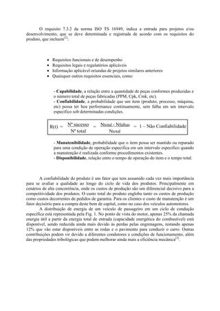 O requisito 7.3.2 da norma ISO TS 16949, indica a entrada para projetos e/ou
desenvolvimento, que se deve determinada e registrada de acordo com os requisitos do
produto, que incluem[2]
:
 Requisitos funcionais e de desempenho
 Requisitos legais e regulatórios aplicáveis
 Informação aplicável oriundas de projetos similares anteriores
 Quaisquer outros requisitos essenciais, como:
- Capabilidade, a relação entre a quantidade de peças conformes produzidas e
o número total de peças fabricadas (PPM, Cpk, Cmk, etc).
- Confiabilidade, a probabilidade que um item (produto, processo, máquina,
etc) possa ter boa performance continuamente, sem falha em um intervalo
especifico sob determinadas condições.
R(t) = Nº sucesso
Nº total
= Ntotal - Nfalhas
Ntotal
= 1 – Não Confiabilidade
- Manutenibilidade, probabilidade que o item possa ser mantido ou reparado
para uma condição de operação especifica em um intervalo especifico quando
a manutenção é realizada conforme procedimentos existentes.
- Disponibilidade, relação entre o tempo de operação do item e o tempo total.
A confiabilidade do produto é um fator que tem assumido cada vez mais importância
para se avaliar a qualidade ao longo do ciclo de vida dos produtos. Principalmente em
cenários de alta concorrência, onde os custos de produção são um diferencial decisivo para a
competitividade dos produtos. O custo total do produto engloba tanto os custos de produção
como custos decorrentes de pedidos de garantia. Para os clientes o custo de manutenção é um
fator decisório para a compra deste bem de capital, como no caso dos veículos automotores.
A distribuição de energia de um veículo de passageiro em um ciclo de condução
específica está representada pela Fig. 1. No ponto de vista do motor, apenas 25% da chamada
energia útil a partir da energia total de entrada (capacidade energética do combustível) está
disponível, sendo reduzida ainda mais devido às perdas pelas engrenagens, restando apenas
12% que vão estar disponíveis entre as rodas e o pavimento para conduzir o carro. Outras
contribuições podem vir devido a diferentes condutores e condições de funcionamento, além
das propriedades tribológicas que podem melhorar ainda mais a eficiência mecânica[3]
.
 