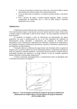  A maioria dos produtos começará suas vidas com a alta taxa de falhas e depois
apresentarão uma redução a partir de um determinado ponto;
 A taxa de falha então se estabiliza e se mantém constante durante a vida útil do
produto;
 Com o decorrer do tempo o produto degrada (desgaste, fadiga, corrosão,
contaminação do lubrificante, etc) e a taxa de falha começa a aumentar
rapidamente com o tempo.
TRIBOLOGIA
A definição da norma alemã de atrito conclui que um dos efeitos do atrito é o desgaste.
Este raciocínio parece lógico e convincente no caso de contato entre dois corpos. Nestes casos
o desgaste pode ser relacionado à ação da força normal e da força tangencial resultante da
força de atrito[5]
.
As condições de desgaste e atrito do tribosistema são determinadas por alguns
parâmetros, nos quais a predominância de um ou de outro dependem das condições de
funcionamento (carga, velocidade e temperatura), das condições de interface (meio
triboquímico como a lubrificação, subprodutos da combustão e gradientes de temperatura) e
das condições estruturais (características geométricas, materiais e tratamentos superficiais) do
par tribológico ou triboelementos.
O exemplo clássico é a influencia da carga normal e da velocidade sobre os regimes de
desgaste, pois os mesmos influem na taxa de deformação plástica e temperatura induzida por
atrito nas superfícies, podendo modificar a constituição da microestrutura e também alterar a
propriedade mecânica das superfícies, ou ainda, interferir na taxa de oxidação superficial
quando submetido a determinadas temperaturas [6]
.
A Figura 4 apresenta esquematicamente o comportamento típico da degradação para
os diferentes mecanismos de desgaste[7]
.
Figura 4 – Taxa de desgaste em função do tempo de operação ou distância de
deslizamento (a) estágios típicos e (b) mecanismos de desgaste dominante
(ZUM GAHR, 1987).
 