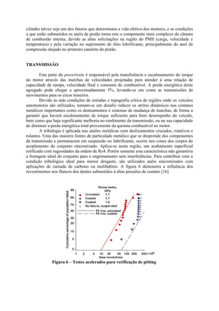 cilindro talvez seja um dos fatores que determinam a vida efetiva dos motores, e as condições
a que estão submetidos os anéis de pistão torna este o componente mais complexo da câmara
de combustão interna, devido as altas solicitações na região do PMS (carga, velocidade e
temperatura) e pela variação no suprimento de óleo lubrificante, principalmente do anel de
compressão alojado no primeiro canalete do pistão.
TRANSMISSÃO
Esta parte do powertrain é responsável pela transferência e escalonamento do torque
do motor através das marchas de velocidades projetadas para atender à uma relação de
capacidade de rampa, velocidade final e consumo de combustível. A perda energética deste
agregado pode chegar a aproximadamente 5%, levando-se em conta as transmissões de
movimentos para os eixos traseiros.
Devido às más condições de estradas e topografia crítica de regiões onde os veículos
automotores são utilizados, tornam-se um desafio reduzir os atritos dinâmicos nos contatos
metálicos importantes como os denteamentos e sistemas de mudança de marchas, de forma a
garantir que haverá escalonamento de torque suficiente para bom desempenho do veículo,
bem como que haja significante melhoria no rendimento da transmissão, ou na sua capacidade
de diminuir a perda energética total proveniente da queima combustível no motor.
A tribologia é aplicada nas uniões metálicas com deslizamentos cruzados, rotativos e
rolantes. Uma das maiores fontes de particulado metálico que se desprende dos componentes
da transmissão e permanecem em suspensão no lubrificante, ocorre nos cones dos corpos de
acoplamento do conjunto sincronizado. Aplica-se nesta região, um acabamento superficial
retificado com rugosidades da ordem de Rz4. Porém somente esta característica não garantiria
a frenagem ideal do conjunto para o engrenamento sem interferências. Para contribuir com a
condição tribológica ideal para menor desgaste, são utilizados anéis sincronizados com
aplicações de camada de carbono ou molibdênio. A figura 6 demonstra a influência dos
revestimentos nos flancos dos dentes submetidos à altas pressões de contato [16]
Figura 6 – Testes acelerados para verificação de pitting
 