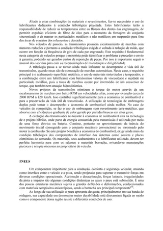 Aliado à estas combinações de materiais e revestimentos, faz-se necessário o uso de
lubrificantes dedicados à condição tribológica projetada. Estes lubrificantes terão a
responsabilidade de reduzir as temperaturas entre os flancos dos dentes das engrenagens, de
permitir expulsão eficiente do filme de óleo para o momento da frenagem do conjunto
sincronizado e de manter os particulados metálicos e não metálicos em suspensão para fora
das áreas de contatos dos rolamentos e dentados.
Nos veículos de passeio, as transmissões possuem escalonamento de marchas com
menores reduções e portanto a condição tribológica exigida é voltada à redução de ruído, que
ocorre em função da frequência de giro de cada par engrenado. Este requisito é fundamental
nesta categoria de veículos porque o motorista pode identificar o problema e proceder o envio
à garantia, podendo ser gerados custos de reposição de peças. Por isso é importante seguir o
manual dos veículos para com as recomendações de manutenção e dirigibilidade.
A tribologia passa a se tornar ainda mais influente no desempenho e vida útil de
transmissões, quando essas são de comutação de marchas automáticas. Neste caso, o requisito
principal é o acabamento superficial metálico, o uso de materiais sinterizados e temperados, e
a combinação entre um lubrificante com baixíssimos valores de viscosidade e sujidade ou
particulado metálico, pois a troca de marchas ocorre por intermédio de um conversor de
torque, que também tem atuação hidrodinâmica.
Novos projetos de transmissões otimizam o torque do motor através de um
escalonamento de marchas com baixo RPM em velocidades altas, como por exemplo cerca de
2000 RPM à 120 Km/h. Isso contribui significativamente para a economia de combustível e
para a preservação da vida útil da transmissão. A utilização de tecnologias de embreagens
duplas pode tornar o desempenho e economia de combustível ainda melhor. No caso de
veículos de competição, se faz o uso de embreagens com revestimento cera-metálico, que
absorve com eficiência o gradiente de calor gerado por partidas bruscas em altos giros.
A evolução das transmissões no tocante à economia de combustível está na tecnologia
de e projeto híbrido, onde parte da energia consumida pela transmissão é utilizada por meio
de uma fonte elétrica ou bateria. Consiste, portanto no aproveitamento da inércia do
movimento inicial conseguido com o conjunto mecânico convencional ou torsionado pelo
motor à combustão. Se este projeto beneficia a economia de combustível, exige ainda mais da
condição tribológica dos componentes de interface dos sistemas como coolers e placas
eletrônicas de comando. Os materiais, seus acabamentos e o lubrificante utilizado, devem ter
perfeita harmonia para com os selantes e materiais borracha, evitando-se manutenções
precoces e sempre onerosas ao proprietário do veículo.
PNEUS
Um componente importante para a condução, conforto e segurança veicular, atuando
como interface entre o veiculo e a pista, sendo projetado para suportar e transmitir forças em
diversas condições operacionais. Aceleração e desaceleração, forças laterais, irregularidades
da pista e impacto são algumas condições dinâmicas as quais o pneu está submetido. É uma
das poucas estruturas mecânica sujeita a grandes deflexões e deformações, confeccionados
com materiais compósitos anisotrópicos, sendo a borracha seu principal componente[9]
.
Ao longo de sua utilização o pneu apresenta desgaste, principalmente em sua banda de
rodagem, sua capacidade em demonstrar maior durabilidade está diretamente ligada ao modo
como o componente dessa região resiste a diferentes condições de uso.
 