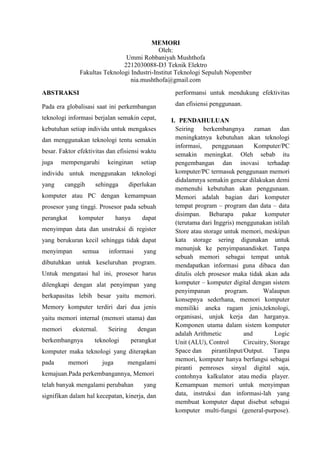 MEMORI
Oleh:
Ummi Robbaniyah Mushthofa
2212030088-D3 Teknik Elektro
Fakultas Teknologi Industri-Institut Teknologi Sepuluh Nopember
nia.mushthofa@gmail.com
ABSTRAKSI

performansi untuk mendukung efektivitas

Pada era globalisasi saat ini perkembangan

dan efisiensi penggunaan.

teknologi informasi berjalan semakin cepat,
kebutuhan setiap individu untuk mengakses
dan menggunakan teknologi tentu semakin
besar. Faktor efektivitas dan efisiensi waktu
juga

mempengaruhi

keinginan

setiap

individu untuk menggunakan teknologi
yang

canggih

sehingga

diperlukan

komputer atau PC dengan kemampuan
prosesor yang tinggi. Prosesor pada sebuah
perangkat

komputer

hanya

dapat

menyimpan data dan unstruksi di register
yang berukuran kecil sehingga tidak dapat
menyimpan

semua

informasi

yang

dibutuhkan untuk keseluruhan program.
Untuk mengatasi hal ini, prosesor harus
dilengkapi dengan alat penyimpan yang
berkapasitas lebih besar yaitu memori.
Memory komputer terdiri dari dua jenis
yaitu memori internal (memori utama) dan
memori

eksternal.

berkembangnya

Seiring

teknologi

dengan
perangkat

komputer maka teknologi yang diterapkan
pada

memori

juga

mengalami

kemajuan.Pada perkembangannya, Memori
telah banyak mengalami perubahan

yang

signifikan dalam hal kecepatan, kinerja, dan

I. PENDAHULUAN
Seiring berkembangnya zaman dan
meningkatnya kebutuhan akan teknologi
informasi,
penggunaan
Komputer/PC
semakin meningkat. Oleh sebab itu
pengembangan dan inovasi terhadap
komputer/PC termasuk penggunaan memori
didalamnya semakin gencar dilakukan demi
memenuhi kebutuhan akan penggunaan.
Memori adalah bagian dari komputer
tempat program – program dan data – data
disimpan. Bebarapa pakar komputer
(terutama dari Inggris) menggunakan istilah
Store atau storage untuk memori, meskipun
kata storage sering digunakan untuk
menunjuk ke penyimpanandisket. Tanpa
sebuah memori sebagai tempat untuk
mendapatkan informasi guna dibaca dan
ditulis oleh prosesor maka tidak akan ada
komputer – komputer digital dengan sistem
penyimpanan
program.
Walaupun
konsepnya sederhana, memori komputer
memiliki aneka ragam jenis,teknologi,
organisasi, unjuk kerja dan harganya.
Komponen utama dalam sistem komputer
adalah Arithmetic
and
Logic
Unit (ALU), Control
Circuitry, Storage
Space dan
pirantiInput/Output.
Tanpa
memori, komputer hanya berfungsi sebagai
piranti pemroses sinyal digital saja,
contohnya kalkulator atau media player.
Kemampuan memori untuk menyimpan
data, instruksi dan informasi-lah yang
membuat komputer dapat disebut sebagai
komputer multi-fungsi (general-purpose).

 