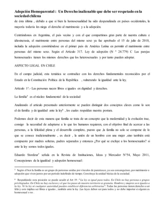 Adopción Homoparental : Un Derecho inalienable que debe ser respetado en la 
sociedad chilena 
de ésta última , debido a que si bien la homosexualidad ha sido despenalizada en países occidentales, la 
mayoría todavía les niega el derecho al matrimonio y a la adopción. 
Centrándonos en Argentina, el país vecino y con el que compartimos gran parte de nuestra cultura e 
idiosincrasia, el matrimonio entre personas del mismo sexo ya fue aprobado el 15 de julio de 2010, 
incluida la adopción convirtiéndose en el primer país de América Latina en permitir el matrimonio entre 
personas del mismo sexo. Según el Artículo 317. Ley de adopción (N º 24.779) C Las parejas 
homosexuales tienen los mismos derechos que los heterosexuales y por tanto pueden adoptar. 
ASPECTO LEGAL EN CHILE 
En el campo judicial, esta temática se contradice con los derechos fundamentales reconocidos por el 
Estado en la Constitución Política de la República , vulnerando la igualdad ante la ley. 
Artículo 1°.- Las personas nacen libres e iguales en dignidad y derechos. 
La familia5 es el núcleo fundamental de la sociedad 
Analizando el articulo presentado anteriormente se pueden distinguir dos conceptos claves como lo son 
el de familia y de igualdad ante la ley6 , los cuales respaldan nuestra postura. 
Podemos decir de esta manera que familia se trata de un concepto que la modernidad y la evolución trae, 
consigo la necesidad de adaptarse a lo que los humanos requieren, con el objetivo final de acercar a las 
personas, a la felicidad plena y el desarrollo completo, puesto que ,la familia no solo se compone de lo 
que se conoce tradicionalmente , es decir , la unión de un hombre con una mujer ,sino también está 
compuesto por madres solteras, padres separados y entonces ¿Por qué se excluye a los homosexuales? si 
ante la ley somos todos iguales. 
Eduardo Stordeur7 señala en la Revista de Instituciones, Ideas y Mercador N°54, Mayo 2011, 
Concepciones de la igualdad y adopción homosexual: 
5 Según el bcn la familia es un grupo de personas unidas por vínculos de parentesco, ya sea consanguíneo, por matrimonio o 
adopción que viven juntos por un período indefinido de tiempo. Constituye la unidad básica de la sociedad. 
6 Respaldando esta posición se puede acudir al Art 19 : "La ley es igual para todos. En Chile no hay persona o grupos 
privilegiados. En Chile no hay esclavos y el que los pasos de nuestro territorio es gratuita. Hombres y mujeres so n iguales a 
la ley. Ni la ley ni cualquier autoridad pueden establecer diferencias arbitrarias". Todas las personas tienen derecho a ser 
feliz y esto implica ser libres e iguales , también ante la ley .Las leyes deben ser para todos y no debe importar si a lguien es 
homosexual o no . 
 