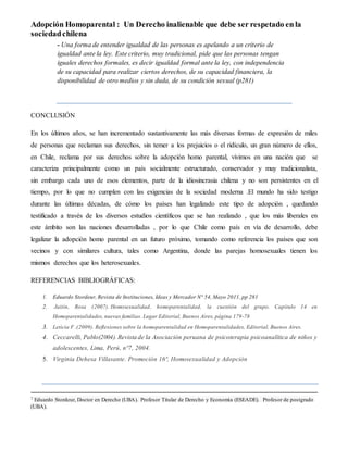 Adopción Homoparental : Un Derecho inalienable que debe ser respetado en la 
sociedad chilena 
- Una forma de entender igualdad de las personas es apelando a un criterio de 
igualdad ante la ley. Este criterio, muy tradicional, pide que las personas tengan 
iguales derechos formales, es decir igualdad formal ante la ley, con independencia 
de su capacidad para realizar ciertos derechos, de su capacidad financiera, la 
disponibilidad de otro medios y sin duda, de su condición sexual (p281) 
CONCLUSIÓN 
En los últimos años, se han incrementado sustantivamente las más diversas formas de expresión de miles 
de personas que reclaman sus derechos, sin temer a los prejuicios o el ridículo, un gran número de ellos, 
en Chile, reclama por sus derechos sobre la adopción homo parental, vivimos en una nación que se 
caracteriza principalmente como un país socialmente estructurado, conservador y muy tradicionalista, 
sin embargo cada uno de esos elementos, parte de la idiosincrasia chilena y no son persistentes en el 
tiempo, por lo que no cumplen con las exigencias de la sociedad moderna .El mundo ha sido testigo 
durante las últimas décadas, de cómo los países han legalizado este tipo de adopción , quedando 
testificado a través de los diversos estudios científicos que se han realizado , que los más liberales en 
este ámbito son las naciones desarrolladas , por lo que Chile como país en vía de desarrollo, debe 
legalizar la adopción homo parental en un futuro próximo, tomando como referencia los países que son 
vecinos y con similares cultura, tales como Argentina, donde las parejas homosexuales tienen los 
mismos derechos que los heterosexuales. 
REFERENCIAS BIBLIOGRÁFICAS: 
1. Eduardo Stordeur, Revista de Instituciones, Ideas y Mercador N° 54, Mayo 2011, pp 281 
2. Jaitin, Rosa (2007). Homosexualidad, homoparentalidad, la cuestión del grupo. Capítulo 14 en 
Homoparentalidades, nuevas familias. Lugar Editorial, Buenos Aires, página 179-78 
3. Leticia F .(2009). Reflexiones sobre la homoparentalidad en Homoparentalidades, Editorial, Buenos Aires. 
4. Ceccarelli, Pablo(2004). Revista de la Asociación peruana de psicoterapia psicoanalítica de niños y 
adolescentes, Lima, Perú, nº7, 2004. 
5. Virginia Dehesa Villasante. Promoción 16ª, Homosexualidad y Adopción 
7 Eduardo Stordeur, Doctor en Derecho (UBA). Profesor Titular de Derecho y Economía (ESEADE). Profesor de postgrado 
(UBA). 
