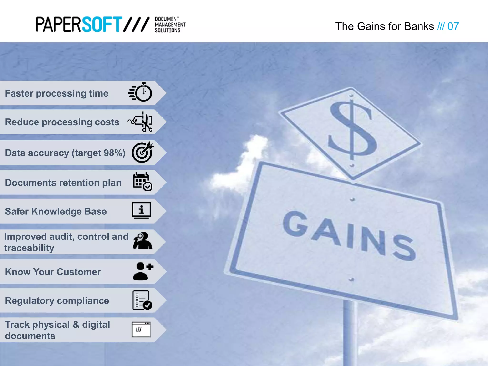 Reduce processing costs
Faster processing time
The Gains for Banks /// 07
Data accuracy (target 98%)
Safer Knowledge Base
Documents retention plan
Improved audit, control and
traceability
Regulatory compliance
Know Your Customer
Track physical & digital
documents
 