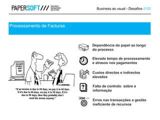 Business as usual - Desafios /// 03
Processamento de Facturas
Dependência do papel ao longo
do processo
Elevado tempo de processamento
e atrasos nos pagamentos
Custos directos e indirectos
elevados
Falta de controlo sobre a
informação
Erros nas transacções e gestão
ineficiente de recursos
 