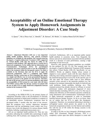 Acceptability of an Online Emotional Therapy
      System to Apply Homework Assignments in
          Adjustment Disorder: A Case Study
       S. Quero1,3, M.A. Pérez-Ara1, C. Botella1,3, R. Herrero1, M. Molés1, S. Andreu-Mateu1& R.M. Baños2,3


                                                        1
                                                            Universitat Jaume I
                                                   2
                                                       Universidad de Valencia
                           3
                               CIBER de Fisiopatología de la Obesidad y Nutrición (CIBEROBN)


Abstract— Adjustment Disorders (AD) are a very important              [1],[2],[3]. Furthermore, AD is an important public mental
public health problem. However, only general treatment                health problem in economic terms. Very frequently the
guidelines are available for this problem. Our research team has      distress and activity deterioration associated with this problem
developed a Cognitive-Behavioral Treatment (CBT) supported            result in a decrease of work performance, causing a high
by Virtual Reality (VR) that has shown its utility in the
treatment of this problem. CBT approach gives a crucial role to
                                                                      percentage of sick leaves [4].
homework assignments. So far studies that use Information and            However, only general treatment guidelines are available
Communication Technologies (ICTs) for psychological                   for this problem [5], [6], [7], [8]. Our research team has
treatments have been centred on how to use the technologies to        developed a Cognitive-Behavioral Treatment (CBT) program
deliver the treatment within the therapeutic context. No study is     that utilizes Virtual Reality (VR) [9]. Specifically, we use
available in the literature that uses the ICTs to apply the           EMMA’s World, an adaptive display whose content is
homework assignments. TEO is a completely open Online                 adapted to every patient’s needs with the main objective of
Emotional Therapy system base on Web technology that allows           reflecting and evoking emotional responses in them to allow
in a simple and effective way to create personalized therapeutic      the emotional processing to occur [10]. In the specific case of
material to present to the patient over the Internet. Therefore,
the aim of the present work is to present preliminary data about
                                                                      AD, this open VR system canbe used to treat different
the acceptability of TEO system in a case study with AD where         stressful events relevant to the particular problem (e.g. the
VR EMMA system within the therapy sessions was joined with            breakup of an intimate relationship, the death of a beloved one,
the use of other ICTs to apply homework assignments between           work problems, family problems, bullying, etc.). This
sessions in the treatment of AD.                                      treatment protocol has already showed its efficacy in several
                                                                      preliminary studies with participants diagnosed of stress
                      I. INTRODUCTION                                 related disorders (including AD) [11], [12], [13]. One way to
                                                                      enhance the efficiency of AD treatment outcomes could be by
   According to the DSM-VI-TR [1], the primary feature of             using Information and Communication Technologies (ICTs)
Adjustment Disorders (AD) is the development of clinically            to apply homework assignments in order to consolidate
significant emotional or behavioural symptoms in response to          learning between therapy sessions. As far as we know, there
an identifiable stressor. Furthermore, symptoms must be               are no studies that use ICTs to apply this therapeutic
developed within 3 months after the onset of the stressor.            component. Therefore, we considered interesting to develop a
Both the symptoms (e.g., anxiety, depression, disruptive              self-applied system which permits the patient to do the
behaviours) and the precipitating events widely vary (e.g.,           homework assignments at home over the Internet and combine
divorce, loss of job, the diagnosis of a serious disease, family      this with the use of VR within the therapy sessions in the
problems, bullying, complicated bereavement, etc.).                   consulting room.
   AD are an important health problem [2]. They are very                 In order to do this we have designed a Web-based system
prevalent, indicating the available data a percentage of adults       called TEO (Emotional Therapy On-Line). TEO is a
suffering from AD in primary care ranging from 5% to 21%              completely system open that allows therapists to create and
 