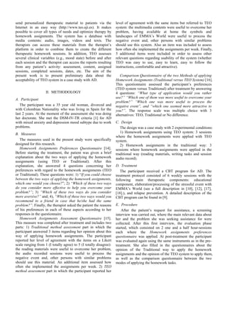 send personalized therapeutic material to patients via the          level of agreement with the same items but referred to TEO
Internet in an easy way (http://www.teo.uji.es). It makes           system: the multimedia contents were useful to overcome her
possible to cover all types of needs and optimize therapy by        problem, having available at home the symbols and
homework assignments. The system has a database with                landscapes of EMMA’s World were useful to process the
media contents: audio, images, videos and texts. The                negative event and, other persons with similar problems
therapists can access these materials from the therapist’s          should use this system. Also an item was included to assess
platform in order to combine them to create the different           how often she implemented the assignments per week. Finally,
therapeutic homework sessions. In addition, TEO assesses            5 additional items were included in order to assess other
several clinical variables (e.g., mood state) before and after      relevant questions regarding usability of the system (whether
each session and the therapist can access the reports resulting     TEO was easy to use, easy to learn, easy to follow the
from any patient’s activity: assessment, content, assigned          instructions, comfortable and attractive).
sessions, completed sessions, dates, etc. The aim of the
present work is to present preliminary data about the                  Comparison Questionnaire of the two Methods of applying
acceptability of TEO system in a case study with AD.                Homework Assignments (Traditional versus TEO System) [16].
                                                                    This questionnaire assessed the participant’s preferences
                                                                    (TEO system versus Traditional) after treatment by answering
                    II. METHODOLOGY                                 4 questions: “What type of application would you rather
A. Participant                                                      use?” “Which one of them was more useful to overcome your
                                                                    problem?” “Which one was more useful to process the
   The participant was a 35 year old woman, divorced and            negative event”, and “which one seemed more attractive to
with Colombian Nationality who was living in Spain for the          you?”. The response scale was multiple choice with 3
last 2 years. At the moment of the assessment she was doing         alternatives: TEO, Traditional or No difference.
her doctorate. She met the DSM-IV-TR criteria [1] for AD
with mixed anxiety and depression mood subtype due to work          C. Design
problems.                                                              The design was a case study with 2 experimental conditions:
B. Measures                                                            1) Homework assignments using TEO system: 3 sessions
                                                                    where the homework assignments were applied with TEO
   The measures used in the present study were specifically         system.
designed for this research.                                            2) Homework assignments in the traditional way: 3
   Homework Assignments Preferences Questionnaire [14].             sessions where homework assignments were applied in the
Before starting the treatment, the patient was given a brief        traditional way (reading materials, writing tasks and session
explanation about the two ways of applying the homework             audio record).
assignments (using TEO or Traditional). After this
explanation, she answered 4 questions concerning her                D. Treatment
preferences with regard to the homework assignments (TEO               The participant received a CBT program for AD. The
or Traditional). These questions were: 1) “If you could choose      treatment protocol consisted of 6 weekly sessions with the
between the two ways of applying the homework assignments,          following main therapeutic components: educational
which one would you choose?”; 2) “Which of these two ways           component, elaboration/processing of the stressful event with
do you consider more effective to help you overcome your            EMMA’s World (see a full description in [10], [12], [17],
problem?”; 3) “Which of these two ways do you consider              [18].), and relapse prevention. A detailed description of the
more aversive?” and; 4), “Which of these two ways would you         CBT program can be found in [9].
recommend to a friend in case that he/she had the same
problem?”. Finally, the therapist asked the patient the reasons     E. Procedure
of his preferences in each of these aspects according to her            After the patient’s request for assistance, a screening
responses in the questionnaire.                                     interview was carried out, where the main relevant data about
   Homework Assignments Assessment Questionnaire [15].              her and the problem she was seeking assistance for were
This measure was completed after treatment and includes two         collected. After this first interview, the evaluation phase
parts: 1) Traditional method assessment part in which the           started, which consisted on 2 one and a half hour-sessions
participant answered 3 items regarding her opinion about this       each where the Homework assignments preferences
way of applying homework assignments. The participant               questionnaire was applied. At post-treatment the participant
reported her level of agreement with the items on a Likert          was evaluated again using the same instruments as in the pre-
scale ranging from 1 (I totally agree) to 5 (I totally disagree):   treatment. She also filled in the questionnaires about the
the reading materials were useful to overcome her problem,          opinion of the Traditional way to apply the homework
the audio recorded sessions were useful to process the              assignments and the opinion of the TEO system to apply them,
negative event and, other persons with similar problems             as well as the comparison questionnaire between the two
should use this material. An additional item assessed how           modes of applying the homework tasks.
often she implemented the assignments per week. 2) TEO
method assessment part in which the participant reported her
 