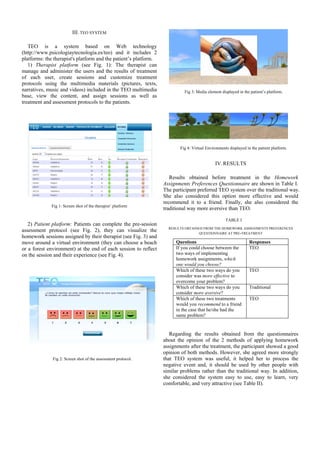 III. TEO SYSTEM

   TEO is a system based on Web technology
(http://www.psicologiaytecnologia.es/teo) and it includes 2
platforms: the therapist's platform and the patient’s platform.
   1) Therapist platform (see Fig. 1): The therapist can
manage and administer the users and the results of treatment
of each user, create sessions and customize treatment
protocols using the multimedia materials (pictures, texts,
narratives, music and videos) included in the TEO multimedia               Fig 3: Media element displayed in the patient’s platform.
base, view the content, and assign sessions as well as
treatment and assessment protocols to the patients.




                                                                         Fig 4: Virtual Environments displayed in the patient platform.


                                                                                             IV. RESULTS

                                                                     Results obtained before treatment in the Homework
                                                                  Assignments Preferences Questionnaire are shown in Table I.
                                                                  The participant preferred TEO system over the traditional way.
                                                                  She also considered this option more effective and would
                                                                  recommend it to a friend. Finally, she also considered the
             Fig 1: Screen shot of the therapist’ platform
                                                                  traditional way more aversive than TEO.

                                                                                                   TABLE I
   2) Patient platform: Patients can complete the pre-session
                                                                    RESULTS OBTAINED FROM THE HOMEWORK ASSIGNMENTS PREFERENCES
assessment protocol (see Fig. 2), they can visualize the                           QUESTIONNAIRE AT PRE-TREATMENT
homework sessions assigned by their therapist (see Fig. 3) and
move around a virtual environment (they can choose a beach             Questions                                 Responses
or a forest environment) at the end of each session to reflect         If you could choose between the           TEO
on the session and their experience (see Fig. 4).                      two ways of implementing
                                                                       homework assignments, which
                                                                       one would you choose?
                                                                       Which of these two ways do you            TEO
                                                                       consider was more effective to
                                                                       overcome your problem?
                                                                       Which of these two ways do you            Traditional
                                                                       consider more aversive?
                                                                       Which of these two treatments             TEO
                                                                       would you recommend to a friend
                                                                       in the case that he/she had the
                                                                       same problem?


                                                                     Regarding the results obtained from the questionnaires
                                                                  about the opinion of the 2 methods of applying homework
                                                                  assignments after the treatment, the participant showed a good
                                                                  opinion of both methods. However, she agreed more strongly
              Fig 2: Screen shot of the assessment protocol.      that TEO system was useful, it helped her to process the
                                                                  negative event and, it should be used by other people with
                                                                  similar problems rather than the traditional way. In addition,
                                                                  she considered the system easy to use, easy to learn, very
                                                                  comfortable, and very attractive (see Table II).
 