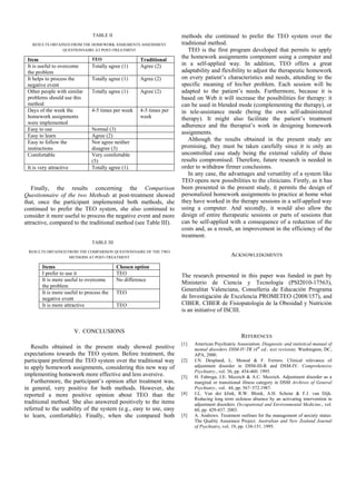 TABLE II                             methods she continued to prefer the TEO system over the
   RESULTS OBTAINED FROM THE HOMEWORK ASSIGMENTS ASSESSMENT          traditional method.
                QUESTIONNAIRE AT POST-TREATMENT                         TEO is the first program developed that permits to apply
 Item                          TEO                   Traditional
                                                                     the homework assignments component using a computer and
 It is useful to overcome      Totally agree (1)     Agree (2)       in a self-applied way. In addition, TEO offers a great
 the problem                                                         adaptability and flexibility to adjust the therapeutic homework
 It helps to process the       Totally agree (1)     Agree (2)       on every patient’s characteristics and needs, attending to the
 negative event                                                      specific meaning of his/her problem. Each session will be
 Other people with similar     Totally agree (1)     Agree (2)       adapted to the patient’s needs. Furthermore, because it is
 problems should use this                                            based on Web it will increase the possibilities for therapy: it
 method                                                              can be used in blended mode (complementing the therapy), or
 Days of the week the          4-5 times per week    4-5 times per   in tele-assistance mode (being the own self-administered
 homework assignments                                week            therapy). It might also facilitate the patient’s treatment
 were implemented
                                                                     adherence and the therapist’s work in designing homework
 Easy to use                   Normal (3)
                                                                     assignments.
 Easy to learn                 Agree (2)
 Easy to follow the            Nor agree neither
                                                                        Although the results obtained in the present study are
 instructions                  disagree (3)                          promising, they must be taken carefully since it is only an
 Comfortable                   Very comfortable                      uncontrolled case study being the external validity of these
                               (5)                                   results compromised. Therefore, future research is needed in
 It is very attractive         Totally agree (1)                     order to withdraw firmer conclusions.
                                                                        In any case, the advantages and versatility of a system like
                                                                     TEO opens new possibilities to the clinicians. Firstly, as it has
   Finally, the results concerning the Comparison                    been presented in the present study, it permits the design of
Questionnaire of the two Methods at post-treatment showed            personalized homework assignments to practice at home what
that, once the participant implemented both methods, she             they have worked in the therapy sessions in a self-applied way
continued to prefer the TEO system, she also continued to            using a computer. And secondly, it would also allow the
consider it more useful to process the negative event and more       design of entire therapeutic sessions or parts of sessions that
attractive, compared to the traditional method (see Table III).      can be self-applied with a consequence of a reduction of the
                                                                     costs and, as a result, an improvement in the efficiency of the
                                                                     treatment.
                                TABLE III
 RESULTS OBTAINED FROM THE COMPARISON QUESTIONNAIRE OF THE TWO
                   METHODS AT POST-TREATMENT
                                                                                             ACKNOWLEDGMENTS

        Items                               Chosen option
        I prefer to use it                  TEO                      The research presented in this paper was funded in part by
        It is more useful to overcome       No difference
                                                                     Ministerio de Ciencia y Tecnología (PSI2010-17563),
        the problem
        It is more useful to process the    TEO
                                                                     Generalitat Valenciana, Conselleria de Educación Programa
        negative event                                               de Investigación de Excelencia PROMETEO (2008/157), and
        It is more attractive               TEO                      CIBER. CIBER de Fisiopatología de la Obesidad y Nutrición
                                                                     is an initiative of ISCIII.


                         V. CONCLUSIONS
                                                                                                  REFERENCES
                                                                     [1]   American Psychiatric Association. Diagnostic and statistical manual of
   Results obtained in the present study showed positive                   mental disorders DSM-IV-TR (4th ed., text revision). Washington, DC,
expectations towards the TEO system. Before treatment, the                 APA, 2000.
participant preferred the TEO system over the traditional way        [2]   J.N. Despland, L. Monod & F. Ferrero. Clinical relevance of
to apply homework assignments, considering this new way of                 adjustment disorder in DSM-III-R and DSM-IV. Comprehensive
                                                                           Psychiatry., vol. 36, pp. 454-460. 1995.
implementing homework more effective and less aversive.              [3]   H. Fabrega, J.E. Mezzich & A.C. Mezzich. Adjustment disorder as a
   Furthermore, the participant’s opinion after treatment was,             marginal or transitional illness category in DSM Archives of General
in general, very positive for both methods. However, she                   Psychiatry., vol. 44, pp. 567–572.1987.
reported a more positive opinion about TEO than the                  [4]   J.L. Van der klink, R.W. Blonk, A.H. Schene & F.J. van Dijk.
                                                                           Reducing long term sickness absence by an activating intervention in
traditional method. She also answered positively to the items              adjustment disorders. Occupational and Environmental Medicine., vol.
referred to the usability of the system (e.g., easy to use, easy           60, pp. 429-437. 2003.
to learn, comfortable). Finally, when she compared both              [5]   A. Andrews. Treatment outlines for the management of anxiety status:
                                                                           The Quality Assurance Project. Australian and New Zealand Journal
                                                                           of Psychiatry, vol. 19, pp. 138-151. 1995.
 