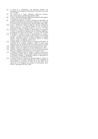 [6]    J.J. Strain & A. Diefenbacher. The adjustment disorders: The
       conundrums of the diagnoses. Comprehensive psychiatry, vol. 49, pp.
       121-130. 2008.
[7]    T.D. Benton & J. Lynch. EMedicine. Adjustment Disorders.
       http://www.emedicine.com/Med/topic3348.htm. 2006.
[8]    P. Casey. Adjustment Disorder: epidemiology, diagnosis and treatment.
       CNS Drugs,vol. 23, pp. 927-938. 2009.
[9]    C. Botella, R.M. Baños & V. Guillén. Creciendo en la adversidad. Una
       propuesta de tratamiento para los trastornos adaptativos. In C. Vázquez
       & G. Hervás (Eds.), Psicología Positiva aplicada. Bilbao: DDB, 2008.
[10]   B., Rey, J. Montesa, M. Alcañiz, R. Baños & C. Botella. A Preliminary
       Study on the Use of an Adaptive Display for the Treatment of
       Emotional Disorders. Psychology Journal, vol. 3, pp. 101 – 112. 2005.
[11]   R.M. Baños, V. Guillén, C. Botella, A. García-Palacios, M. Jorquera &
       S. Quero. Un programa de tratamiento para los trastornos adaptativos:
       un estudio de caso. Apuntes de Psicología., vol. 26, pp. 303-316. 2008.
[12]   R. M. Baños, V. Guillen, S. Quero, A. García-Palacios, M. Alcañiz, y
       C. Botella. A virtual reality system for the treatment of stress-related
       disorders: A preliminary analysis of efficacy compared to a standard
       cognitive behavioral program. International Journal of Human
       Computer Studies, vol 69(9), pp. 602-613. 2011
[13]   S. Andreu-Mateu, C,. Botella, S. Quero, V. Guillén & R.M. Baños. El
       tratamiento de los trastornos adaptativos cuando el estresor sigue
       estando presente: dos estudios de caso. Psicología Conductual. In press.
[14]   LabPsitec. Homework Assignments Preferences Questionnaire. 2010.
[15]   LabPsitec. Homework Assignments Assessment Questionnaire .2010.
[16]   LabPsitec. Comparison Questionnaire of the two Methods of applying
       Homework Assignments (Traditional versus TEO System. 2010
[17]   C. Botella, R. Baños, B. Rey, M. Alcañiz, V. Guillén, S. Quero & A.
       García-Palacios. (2006) Using an Adaptive Display for the Treatment
       of Emotional Disorders: A preliminary analysis of effectiveness in
       Work-In-Progress CHI 2006, pp. 586-591.
[18]   C. Botella, S. Quero, N. Lasso de la Vega, R.M. Baños, V. Guillén, A.
       García-Palacios & D. Castilla. Clinicall Issues in the Application of
       Virtual Reality to Treatment of PTSD. In M. Roy (Ed.), Novel
       Approaches to the Diagnosis and Treatment of Posttraumatic Stress
       Disorder. Amsterdam: IOS Press. 2006
 