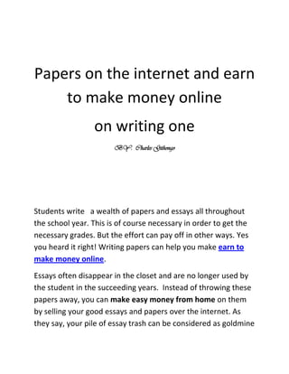 Papers on the internet and earn to make money online <br />on writing one<br />BY:  Charles Githongo<br />Students write   a wealth of papers and essays all throughout the school year. This is of course necessary in order to get the necessary grades. But the effort can pay off in other ways. Yes you heard it right! Writing papers can help you make earn to make money online. <br />Essays often disappear in the closet and are no longer used by the student in the succeeding years.  Instead of throwing these papers away, you can make easy money from home on them by selling your good essays and papers over the internet. As they say, your pile of essay trash can be considered as goldmine for some students. There are a lot of interested parties who are willing to get and pay for your papers. Interested parties are mostly students who are tasked by their teachers to write drafts and submit papers.  For students who want to take it easy, they would pay money to get good grades. With that little food for thought, they can get good grades in the end.<br />Other interested parties just want more information about a specific topic. A scientific paper on a topic from the Marketing for Expert can be very interesting as well. Theses, such as dissertations, master, or master's theses, Bachelor theses may be worth a lot of money if they are well marketed in the network. A thesis in the sports economy will be just as profitable and earn to make money online by selling them as a treatise of the psychology of advertising.<br />Where can you offer your written work for sale?<br />The most famous exchange for domestic work, essays and scientific theses is certainly Hausarbeiten.de. This site can sell essays by students that are not marketed, but may still be published. Scientific work can be published free of charge and offered for sales. The percentage for the writer is at 40 percent.<br />For homework, essays or term papers can also offer in other exchanges. Another provider who is allowed to publish papers and other works from students is Xinxii.com. Here you can find papers from all sorts of niche that are up for sale. The percentage for the writer is certainly higher such that about 70 percent is paid to them than in Hausarbeiten.de. However, it is very likely that the popularity and the large number of visitors at Hausarbeiten.de enable more sales. Although this may be the case, it is still worth it to try both companies if you really want to make money from home now.<br />