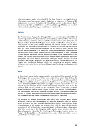Informationssystem wieder herzustellen [26]. Auf diese Weise wird es möglich, diverse
Informationen von heterogenen, sozialen Webseiten zu integrieren (s. Abbildung 10),
wodurch eine verbesserte Navigation und Datenabfrage erreicht werden können. Durch
die Frameworks FOAF und SIOC können auch frei verfügbare, großflächige und mehrfach
relationale Datensätze für Analysen und Statistiken erfasst werden.


Beispiel

Die Vorteile von der Nutzung der Ontologien können an einem Beispiel verdeutlicht und
zusammengefasst werden. Carol möchte ihre Urlaubsfotos und Nachrichten mit Freunde
und Familie über das Internet teilen, die jedoch in verschiedenen sozialen Netzwerken ein
Account besitzen. Diese einfache Aufgabe ist aus diesem Grund nicht so einfach zu lösen.
Carol müsste sich bei jeder sozialen Webseite ein Account anlegen und die Fotos
hochladen, was mit viel Aufwand verbunden ist. Anderenfalls, müssten sich ihre Freunde
extra auf Carols sozialer Webseite anmelden, um ihre Fotos zu sehen. Die Idee vom
sozialen semantischen Web ist es, die sozialen Plattformen miteinander zu verbinden und
die Möglichkeit zu verschaffen, die Informationen seitenübergreifend zu teilen. Diese Idee
ist nicht einfach realisierbar, da jede Web-Plattform eine eigene Darstellungsform des
Inhaltes hat. Mithilfe von Ontologien können Inhalte (Bilder/Videos/Posts) einheitlich
beschreiben und somit anderen Plattformen zugänglich gemacht werden, die diese
Ontologien als Standard verwenden und verarbeiten können (beispielsweise durch ein
Plug-In oder Applikation). Dadurch entfällt eine Anmeldung bei anderen sozialen
Webseiten und Inhalte können einfach und bequem plattformübergreifend ausgetauscht
werden.


Fazit

In dieser Arbeit wurde das Konzept des sozialen semantischen Webs vorgestellt und die
Technologien den semantischen Webs kurz erklärt. Diese sollen dabei helfen, die
gemeinsamen Standards für soziales semantisches Web zu schaffen, um Interoperabilität
und Daten-Portabilität zwischen verschiedenen Plattformen zu gewährleisten. Zunächst
wurde die Ontologie FOAF und ihre Verwendung bei verteilten sozialen Netzwerken zur
Verwaltung von mehreren Online-Accounts einer Person vorgestellt. Dann wurde die
Ontologie SIOC erläutert, mithilfe von der verschiedene Online-Communities und deren
Aufbau beschrieben werden können. Folglich wurden beide Ansätze zusammengeführt,
um alle von einem Benutzer auf mehreren Webseiten erstellte Objekte identifizieren und
abrufen zu können. Die Kombination von diesen Technologien kann eingesetzt werden,
um soziale Kontakte oder Inhalte zwischen Web-Plattformen zu übertragen.

Die Konzepte des sozialen semantischen Webs bieten dem künftigen Nutzer sozialer
Webseiten einige Vorteile. Beispielsweise wird somit die Verwaltung mehrerer sozialer
Seiten vereinfacht. Vor allem die Möglichkeit Inhalte mit Nutzern anderer sozialer Seiten
teilen zu können, ist sehr attraktiv und verspricht einen Erfolg des Webs-3.0. Allerdings ist
es fraglich, ob sich der Aspekt der Interoperabilität, wie im Beispiel erläutert, durchsetzen
wird. Hier könnte es an der Akzeptanz großer sozialer Seiten scheitern. Vor allem
Datenschutzaspekte müssen bei der Umsetzung der Technologien beachtet werden, um
Nutzern erlauben zu können selber zu bestimmen, welche Inhalte sie mit User anderer
sozialer Netzwerken teilen wollen.




                                                                                          10
 