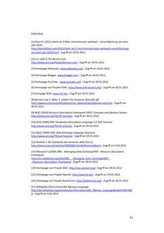 Literatur

[1] Kilian D. (2011) Mehr als 2 Mrd. Internetnutzer weltweit – Verachtfachung seit dem
Jahr 2010.
http://danielkilian.com/2011/mehr-als-2-mrd-internetnutzer-weltweit-verachtfachung-
seit-dem-jahr-2010.html - Zugriff am 29.01.2012

[2] o.V. (2011) Tim Berners-Lee.
http://www.w3.org/People/Berners-Lee/ - Zugriff am 30.01.2012

[3] Homepage Wikipedia. www.wikipedia.org/ - Zugriff am 30.01.2012

[4] Homepage Blogger. www.blogger.com – Zugriff am 30.01.2012

[5] Homepage YouTube. www.youtube.com – Zugriff am 30.01.2012

[6] Homepage von Projekt FOAF. http://www.foaf-project.org/ - Zugriff am 30.01.2011

[7] Hompage W3C. www.w3.org – Zugriff am 30.01.2012

[8] Berners-Lee T, Miller E. (2002) The Semantic Web lifts off.
http://www.ercim.eu/publication/Ercim_News/enw51/berners-lee.html - Zugriff am
30.01.2012

[9] W3C (2004) Resource Description Framework (RDF): Concepts and Abstract Syntax.
http://www.w3.org/TR/rdf-concepts - Zugriff am 30.01.2012

[10] W3C (2004) RDF Vocabulary Description Language 1.0: RDF Schema.
http://www.w3.org/TR/rdf-schema/ - Zugriff am 29.02.2012

[11] W3C (2004) OWL Web Ontology Language Overview.
http://www.w3.org/TR/owl-features - Zugriff am 30.01.2012

[12] Notholt J. Die Standards des Semantic Web (Teil 2).
http://www.jurpc.de/aufsatz/20050065.htm#sdfootnote8sym - Zugriff am 3.02.2012

[13] Meissner S.(2004) XML - Managing Data Exchange/RDF - Resource Description
Framework.
http://en.wikibooks.org/wiki/XML_-_Managing_Data_Exchange/RDF_-
_Resource_Description_Framework - Zugriff am 30.01.2012

[14] Homepage von Projekt SIOC. http://sioc-project.org/– Zugriff am 29.01.2012

[15] Homepage von Projekt OpenID. http://openid.net/ - Zugriff am 29.01.2012

[16] Homepage von Projekt DublinCore. http://dublincore.org/ - Zugriff am 29.01.2012

[17] Wikipedia (2011) Extensible Markup Language.
http://de.wikipedia.org/w/index.php?title=Extensible_Markup_Language&oldid=9687980
9 – Zugriff am 6.02.2012




                                                                                         11
 