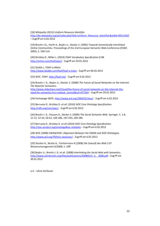 [18] Wikipedia (2012) Uniform Resource Identifier.
http://de.wikipedia.org/w/index.php?title=Uniform_Resource_Identifier&oldid=99151967
– Zugriff am 6.02.2012

[19] Breslin J.G., Harth A., Bojārs U., Decker S. (2005) Towards Semantically-Interlinked
Online Communities. Proceedings of the 2nd European Semantic Web Conference (ESWC
2005), S. 500-514.

[20] Brickley D., Miller L. (2010) FOAF Vocabulary Specification 0.98.
http://xmlns.com/foaf/spec/ - Zugriff am 29.01.2012

[21] Dodds L. FOAF-a-Matic.
http://www.ldodds.com/foaf/foaf-a-matic - Zugriff am 06.02.2012

[22] W3C. FOAF. http://foaf.me/ - Zugriff am 6.02.2012

[23] Breslin J. G., Bojārs U., Decker S. (2008) The Future of Social Networks on the Internet:
The Need for Semantics.
http://www.slideshare.net/Cloud/the-future-of-social-networks-on-the-internet-the-
need-for-semantics?src=related_normal&rel=477354 – Zugriff am 29.01.2012

[24] Homepage SKOS. http://www.w3.org/2004/02/skos/ - Zugriff am 6.02.2012

[25] Berrueta D., Brickley D. et all. (2010) SIOC Core Ontology Specification.
http://rdfs.org/sioc/spec/ - Zugriff am 6.02.2012

[26] Breslin J. G., Passant A., Decker S. (2009) The Social Semantic Web. Springer, S. 1-8,
11-15, 52-54, 56-62, 169-186, 197-243, 269-286

[27] Berrueta D., Brickley D. et all (2010) SIOC Core Ontology Specification.
http://sioc-project.org/ontology#sec-modules – Zugriff am 6.02.2012

[28] W3C (2008) SWAN/SIOC: Alignment Between the SWAN and SIOC Ontologies.
http://www.w3.org/TR/hcls-swansioc/ - Zugriff am 6.02.2012

[29] Stocker A., Wutte A., Tochtermann K.(2008) Die Zukunft des Web 2.0?
Wissensmanagement 6/2008, S. 10ff

[30] Bojārs U., Breslin J. G. et all. (2008) Interlinking the Social Web with Semantics.
http://www.johnbreslin.org/files/publications/20080513_is__2008.pdf - Zugriff am
30.01.2012



o.V. –ohne Verfasser




                                                                                              12
 