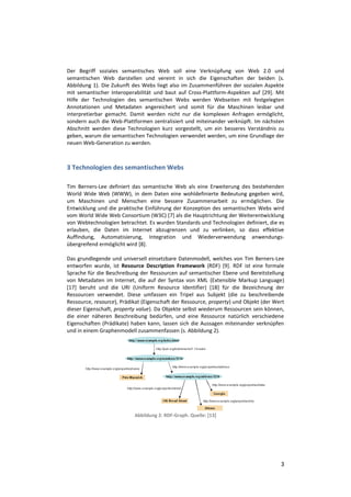 Der Begriff soziales semantisches Web soll eine Verknüpfung von Web 2.0 und
semantischen Web darstellen und vereint in sich die Eigenschaften der beiden (s.
Abbildung 1). Die Zukunft des Webs liegt also im Zusammenführen der sozialen Aspekte
mit semantischer Interoperabilität und baut auf Cross-Plattform-Aspekten auf [29]. Mit
Hilfe der Technologien des semantischen Webs werden Webseiten mit festgelegten
Annotationen und Metadaten angereichert und somit für die Maschinen lesbar und
interpretierbar gemacht. Damit werden nicht nur die komplexen Anfragen ermöglicht,
sondern auch die Web-Plattformen zentralisiert und miteinander verknüpft. Im nächsten
Abschnitt werden diese Technologien kurz vorgestellt, um ein besseres Verständnis zu
geben, warum die semantischen Technologien verwendet werden, um eine Grundlage der
neuen Web-Generation zu werden.



3 Technologien des semantischen Webs

Tim Berners-Lee definiert das semantische Web als eine Erweiterung des bestehenden
World Wide Web (WWW), in dem Daten eine wohldefinierte Bedeutung gegeben wird,
um Maschinen und Menschen eine bessere Zusammenarbeit zu ermöglichen. Die
Entwicklung und die praktische Einführung der Konzeption des semantischen Webs wird
vom World Wide Web Consortium (W3C) [7] als die Hauptrichtung der Weiterentwicklung
von Webtechnologien betrachtet. Es wurden Standards und Technologien definiert, die es
erlauben, die Daten im Internet abzugrenzen und zu verlinken, so dass effektive
Auffindung, Automatisierung, Integration und Wiederverwendung anwendungs-
übergreifend ermöglicht wird [8].

Das grundlegende und universell einsetzbare Datenmodell, welches von Tim Berners-Lee
entworfen wurde, ist Resource Description Framework (RDF) [9]. RDF ist eine formale
Sprache für die Beschreibung der Ressourcen auf semantischer Ebene und Bereitstellung
von Metadaten im Internet, die auf der Syntax von XML (Extensible Markup Language)
[17] beruht und die URI (Uniform Resource Identifier) [18] für die Bezeichnung der
Ressourcen verwendet. Diese umfassen ein Tripel aus Subjekt (die zu beschreibende
Ressource, resource), Prädikat (Eigenschaft der Ressource, property) und Objekt (der Wert
dieser Eigenschaft, property value). Da Objekte selbst wiederum Ressourcen sein können,
die einer näheren Beschreibung bedürfen, und eine Ressource natürlich verschiedene
Eigenschaften (Prädikate) haben kann, lassen sich die Aussagen miteinander verknüpfen
und in einem Graphenmodell zusammenfassen (s. Abbildung 2).




                           Abbildung 2: RDF-Graph. Quelle: [13]




                                                                                       3
 