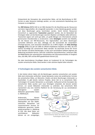 Entsprechend der Konzeption des semantischen Webs, soll die Beschreibung im RDF-
Format an jeder Ressource befestigt werden, um eine automatische Bearbeitung vom
Computer zu ermöglichen.

Das RDF-Schema (RDFS) [10] ist ein XML-Standard für die Klassifizierung der Ressourcen
und deren Eigenschaften, die sinngemäß zueinander in einer Beziehung gesetzt werden
und diese Beziehungen genau beschrieben werden. Somit können Ressourcen
hierarchisch zu sogenannten Taxonomien gegliedert werden, die ein Bestandteil der
Ontologien bildet und die Beziehungen zwischen Objekten und Objekte selbst definieren.
Taxonomien eignen sich somit gut dafür, um große Mengen von Informationen anhand
gemeinsamer Charakteristika zu strukturieren. Unter Ontologien versteht man Modelle,
die die Klassen von RDF-Ressourcen, ihre Eigenschaften und deren Beziehungen
zueinander definieren und zwar, abhängig von der Granularität der verwendeten
Ontologie-Sprache, noch wesentlich detaillierter als in RDFS möglich. Die Web Ontology
Language (OWL) [11] gilt seit 2004 als offiziell empfohlener Standard von W3C, die eine
weitere Grundlage des semantischen Webs darstellt. Sie beschreibt formal die Terme
einer Domäne und deren Beziehungen, so dass auch verschiedene Software-Agenten die
Bedeutung verarbeiten können. Dank der zusätzlichen Sprachelementen, verbessert OWL
die Möglichkeiten der automatischen Interpretation des Informationsinhaltes im Vergleich
dazu, was XML, RDF und das RDFS gewährleisten können [12].

Die oben beschriebenen Grundlagen dienen als Fundament für die Technologien des
sozialen semantischen Webs. Diese werden in dem nächsten Kapitel näher erläutert.



3 Technologien des sozialen semantischen Webs

In den letzten Jahren haben sich die Beziehungen zwischen semantischen und sozialen
Web stark miteinander verflechtet. Soziale Netzwerke nutzen die vordefinierten Formate
des semantischen Webs, um Menschen, Inhalte und deren Beziehungen miteinander zu
beschreiben. Es gibt bereits mehrere Projekte, deren Ziel ist es semantische Web-
Technologien mit sozialen Netzwerken zu verknüpfen. Aufbauend auf den Konzepten des
semantischen Webs wurden auch neue Ontologien entwickelt, die benutzt werden
können, um soziale Webseiten miteinander zu verbinden. Das semantische Web
repräsentiert also eine nützliche Plattform für die Vernetzung der aus verschiedenen
heterogenen             sozialen
Webseiten gesammelten Daten
(s. Abbildung 3).

Andererseits,           können
semantische Web-Applikationen
Datenquellen von den objekt-
zentrierten Netzwerken und
nutzerzentrierten Services für
kollaborativ generierte Inhalte
wiederverwenden (s. Abbildung
4) [19]. Alle diese Daten aus
verschiedenen        Webseiten        Abbildung 3: Verbindung und Wiederverwendbarkeit von
können als ein einzigartiger,          dezentralisierten Daten des Webs 2.0 mit semantischen
                                                      Technologien. Quelle: [19]




                                                                                        4
 