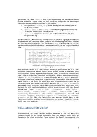 gruppieren. Die Klasse sioc:Item wird für die Beschreibung von Benutzern erstellten
Inhalte verwendet. Eigenschaften der SIOC Ontologie ermöglichen die Beziehungen
zwischen Objekten und deren Attributen zu beschreiben:
     Die Eigenschaft sioc:has_reply verlinkt Beiträge mit dem Inhalt, zu dem sie
        geschrieben wurden,
     sioc:has_creator und foaf:maker verbinden nutzergenerierte Inhalte mit
        zusätzlichen Informationen über den Autor,
     sioc:topic zeigt auf eine Ressource, die das Thema beschreibt, z. B. Ihre
        Kategorie oder Tag.

Ein Beispiel für SIOC Metadaten aus einem Forum ist in Abbildung 7 gezeigt. Dieses Forum
hat einen Titel, ein Taxonomie-Thema in Drupal, eine Beschreibung und ist ein Container
für eine oder mehrere Beiträge. Mehr Informationen über die Beiträge können aus dem
referenzierten URI erhalten werden (z. B. wenn es Antworten gab, wer sie geschrieben hat
usw.).
            <http://sioc-project.org/forum/13> a sioc:Forum;
               dc:title “Developers Forum”;
               dc:description “Developers Forum at sioc-project.org”;
               sioc:link <http://sioc-project.org/forum/13>;
               sioc:topic <http://sioc-project.org/taxonomy/term/13>;
               sioc:container_of <http://sioc-project.org/node/185>.
            <http://sioc-project.org/node/185> a sioc:Post;
               rdfs:label “Microformats and SIOC”;
               rdfs:seeAlso <http://sioc-project.org/sioc/node/185>.

                    Abbildung 7: SIOC-Metadaten eines Forums in Drupal.
                                       Quelle: [26]
Eine separates Modul SIOC Types definiert spezifische Unterklassen der SIOC Core-
Konzepte, die verwendet werden können, um die Struktur und die verschiedenen Arten
von Inhalten der sozialen Webseiten zu beschreiben. Dieses Modul definiert Subtypen von
SIOC-Objekten für genauere Darstellung verschiedener Elemente der Online-Community-
Seiten (z.B. sioc_t:MessageBoard ist eine Unterklasse von sioc:Forum). Außerdem,
führt SIOC Types neue Unterklassen zur Beschreibung verschiedener Arten von sozialen
Web-Objekten in SIOC hinzu. Das Modul weist auch auf bestehende Ontologien, die für
die Beschreibung aller Details dieser Objekte geeignet sind (z.B. sioc_t:ReviewArea
kann Bewertungen beinhalten, die in Bewertungsontologie detailliert beschrieben sind).
Beispiele für SIOC Core-Ontologie-Klassen und die entsprechenden SIOC Types Modul
Unterklassen      sind:    sioc:Container        (AddressBook,       AnnotationSet,
AudioChannel,         BookmarkFolder,       Briefcase,       EventCalendar        usw.);
sioc:Forum (ChatChannel, MailingList, MessageBoard, Weblog); und
sioc:Post (BlogPost, BoardPost, Comment, InstantMessage, MailMessage,
WikiArticle) [26]. Über die Eigenschaften der weiteren Module kann in der
Spezifikation von SIOC Ontologie nachgelesen werden und wird aus Platzgründen in dieser
Arbeit nicht mehr betrachtet.



Interoperabilität mit SIOC und FOAF

Interoperabilität der Daten zwischen sozialen Webseiten ist eine der wichtigsten
Voraussetzungen für das soziale semantische Web und gewinnt immer mehr an
Bedeutung. Auf einer technischen Ebene bedeutet der Begriff Interoperabilität die




                                                                                      7
 