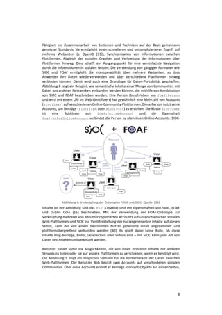 Fähigkeit zur Zusammenarbeit von Systemen und Techniken auf der Basis gemeinsam
genutzter Standards. Sie ermöglicht einen schnelleren und unkomplizierteren Zugriff auf
mehrere Webseiten (s. OpenID [15]), Synchronisation von Informationen zwischen
Plattformen, Abgleich der sozialen Graphen und Verbreitung der Informationen über
Plattformen hinweg. Dies schafft ein Ausgangspunkt für eine vereinfachte Navigation
durch die Informationen in sozialen Netzen. Die Verwendung von gängigen Formaten wie
SIOC und FOAF ermöglicht die Interoperabilität über mehrere Webseiten, so dass
Anwender ihre Daten wiederverwenden und über verschiedene Plattformen hinweg
verbinden können. Damit wird auch eine Grundlage für Daten-Portabilität geschaffen.
Abbildung 8 zeigt ein Beispiel, wie semantische Inhalte einer Menge von Communities mit
Daten aus anderen Netzwerken verbunden werden können, die mithilfe von Kombination
von SIOC und FOAF beschrieben wurden. Eine Person (beschrieben von foaf:Person
und wird mit einem URI im Web identifiziert) hat gewöhnlich eine Mehrzahl von Accounts
(sioc:User) auf verschiedenen Online-Community-Plattformen. Diese Person nutzt seine
Accounts, um Beiträge (sioc:Item oder sioc:Post) zu erstellen. Die Klasse sioc:User
ist    eine    Subklasse     von     foaf:OnlineAccount         und    die  Eigenschaft
foaf:holdsOnlineAccount verbindet die Person zu allen ihren Online-Accounts. SIOC-




            Abbildung 8: Verknüpfung der Ontologien FOAF und SIOC. Quelle: [23]
Inhalte (in der Abbildung sind das Post-Objekte) sind mit Eigenschaften von SIOC, FOAF
und Dublin Core [16] beschrieben. Mit der Verwendung der FOAF-Ontologie zur
Verknüpfung mehrerer von Benutzer registrierten Accounts auf unterschiedlichen sozialen
Web-Plattformen und SIOC zur Veröffentlichung der nutzergenerierten Inhalte auf diesen
Seiten, kann der von einem bestimmten Nutzer generierte Inhalt angesammelt und
plattformübergreifend verbunden werden [30]. Es spielt dabei keine Rolle, ob diese
Inhalte Blog-Beiträge, Bilder, Lesezeichen oder Videos sind – mit SIOC kann jede Art von
Daten beschrieben und verknüpft werden.

Benutzer haben somit die Möglichkeiten, die von ihnen erstellten Inhalte mit anderen
Services zu teilen oder sie auf andere Plattformen zu verschieben, wenn es benötigt wird.
Die Abbildung 9 zeigt ein mögliches Szenario für die Portierbarkeit der Daten zwischen
Web-Plattformen. Der Benutzer Bob besitzt zwei Accounts auf verschiedenen sozialen
Communities. Über diese Accounts erstellt er Beiträge (Content-Objekte auf diesen Seiten,




                                                                                       8
 