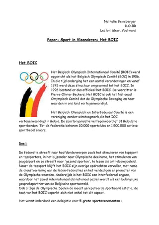 Nathalie Beinsberger<br />  1LO-BR<br />      Lector: Mevr. Vautmans<br />Paper: Sport in Vlaanderen: Het BOIC<br />Het BOIC<br />left2491740Het Belgisch Olympisch Internationaal Comité (BOIC) werd opgericht als het Belgisch Olympisch Comité (BOC) in 1906. In die tijd onderging het een aantal veranderingen en vanaf 1978 werd deze structuur omgevormd tot het BOIC. In 1996 bestond er dus officieel het BOIC. De voorzitter is Pierre-Olivier Beckers. Het BOIC is ook het Nationaal Omympisch Comité dat de Olympische Beweging en haar waarden in ons land vertegenwoordigt.<br />Het Belgisch Olympisch en Interfederaal Comité is een vereniging zonder winstoogmerk,die het IOC vertegenwoordigd in België. De sportorganisatie vertegenwoordigt 81 Belgische sportbonden. Tot de federatie behoren 20.000 sportclubs en 1.500.000 actieve sportbeoefenaars.<br />Doel:<br />De federatie streeft naar hoofdonderwerpen zoals het stimuleren van topsport en topsporters, in het bijzonder naar Olympische deelname, het stimuleren van jeugdsport en ze streeft naar 'gezond sporten', te lezen als anti-dopingbeleid.<br />Naast de topsport blijft het BOIC zijn overige opdrachten vervullen, met name de dienstverlening aan de leden-federaties en het verdedigen en promoten van de Olympische waarden. Anderzijds is het BOIC een interfederaal orgaan, waardoor het zowel internationaal als nationaal gezien wordt als een belangrijke gesprekspartner van de Belgische sportwereld.<br />Ook al zijn de Olympische Spelen de meest gereputeerde sportmanifestatie, de taak van het BOIC beperkt zich niet enkel tot dit aspect. <br />Het vormt inderdaad een delegatie voor 5 grote sportevenementen :<br />De Olympische Spelen (OS) <br />De Jeugd Olympische Spelen (JOS) <br />De Paralympische Spelen (PS) <br />Het Europees Jeugd Olympisch Festival (EJOF) <br />De Wereldspelen (WS) <br />Structuur van het BOIC:<br />Het BOIC is een vzw die bestaat uit de Algemene vergadering, de Raad van bestuur en het Beheerscomité. Het is ook een unitaire structuur waarbij er momenteel een 35-tal mensen in dienst zijn.<br />-De Algemene Vergadering speelt de rol van parlement van de Belgische Olympische en Sportieve Beweging en bestaat voornamelijk uit vertegenwoordigers van de nationale sportbonden.<br />-De Raad van Bestuur leidt het Comité en bestaat uit 19 leden waaronder de voorzitter, vijftien leden uit de nationale sportbonden, twee leden van de vzw Ontwikkelingscomité van de Belgische Sport en het Belgische lid van het IOC.<br />-Het Beheerscomité bestaat uit de voorzitter, drie vice-voorzitters, een schatbewaarder en het Belgische lid van het IOC. Dit comité vormt de link tussen de Raad van Bestuur en de staf die bevoegd is voor het dagelijkse beheer van het BOIC.<br />Het BOIC heeft een overkoepelende federale structuur.<br />De volgende Olympische Winterspelen zullen plaatshebben in  HYPERLINK quot;
http://www.olympic.be/opendoc.asp?MMID=3_1_5quot;
 Vancouver (CAN) van 12 tot 28 februari 2010 en de volgende Olympische Zomerspelen in Londen (GBR) van 27 juli tot 12 augustus 2012.<br />