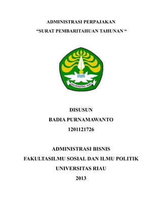 ADMINISTRASI PERPAJAKAN
“SURAT PEMBARITAHUAN TAHUNAN “

DISUSUN
BADIA PURNAMAWANTO
1201121726

ADMINISTRASI BISNIS
FAKULTASILMU SOSIAL DAN ILMU POLITIK
UNIVERSITAS RIAU
2013

 