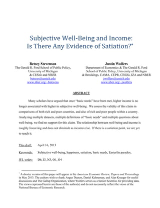 Subjective	Well‐Being	and	Income:	
Is	There	Any	Evidence	of	Satiation?*	
	
Betsey Stevenson

Justin Wolfers

The Gerald R. Ford School of Public Policy,
University of Michigan
& CESifo and NBER
betseys@umich.edu
www.nber.org/~bstevens

Department of Economics & The Gerald R. Ford
School of Public Policy, University of Michigan
& Brookings, CAMA, CEPR, CESifo, IZA and NBER
jwolfers@umich.edu
www.nber.org/~jwolfers

ABSTRACT
Many scholars have argued that once “basic needs” have been met, higher income is no
longer associated with higher in subjective well-being. We assess the validity of this claim in
comparisons of both rich and poor countries, and also of rich and poor people within a country.
Analyzing multiple datasets, multiple definitions of “basic needs” and multiple questions about
well-being, we find no support for this claim. The relationship between well-being and income is
roughly linear-log and does not diminish as incomes rise. If there is a satiation point, we are yet
to reach it.

This draft:

April 16, 2013

Keywords:

Subjective well-being, happiness, satiation, basic needs, Easterlin paradox.

JEL codes:

D6, I3, N3, O1, O4

*

A shorter version of this paper will appear in the American Economic Review, Papers and Proceedings
in May 2013. The authors wish to thank Angus Deaton, Daniel Kahneman, and Alan Krueger for useful
discussions and The Gallup Organization, where Wolfers serves as a Senior Scientist, for providing data.
The views expressed herein are those of the author(s) and do not necessarily reflect the views of the
National Bureau of Economic Research.

 