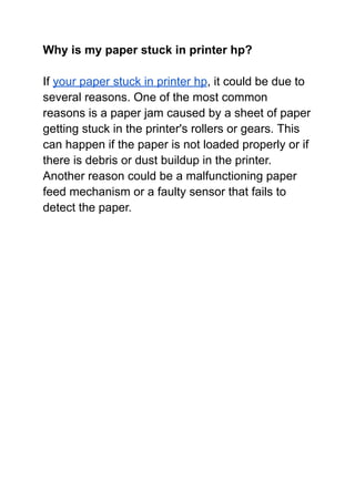 Why is my paper stuck in printer hp?
If your paper stuck in printer hp, it could be due to
several reasons. One of the most common
reasons is a paper jam caused by a sheet of paper
getting stuck in the printer's rollers or gears. This
can happen if the paper is not loaded properly or if
there is debris or dust buildup in the printer.
Another reason could be a malfunctioning paper
feed mechanism or a faulty sensor that fails to
detect the paper.
 