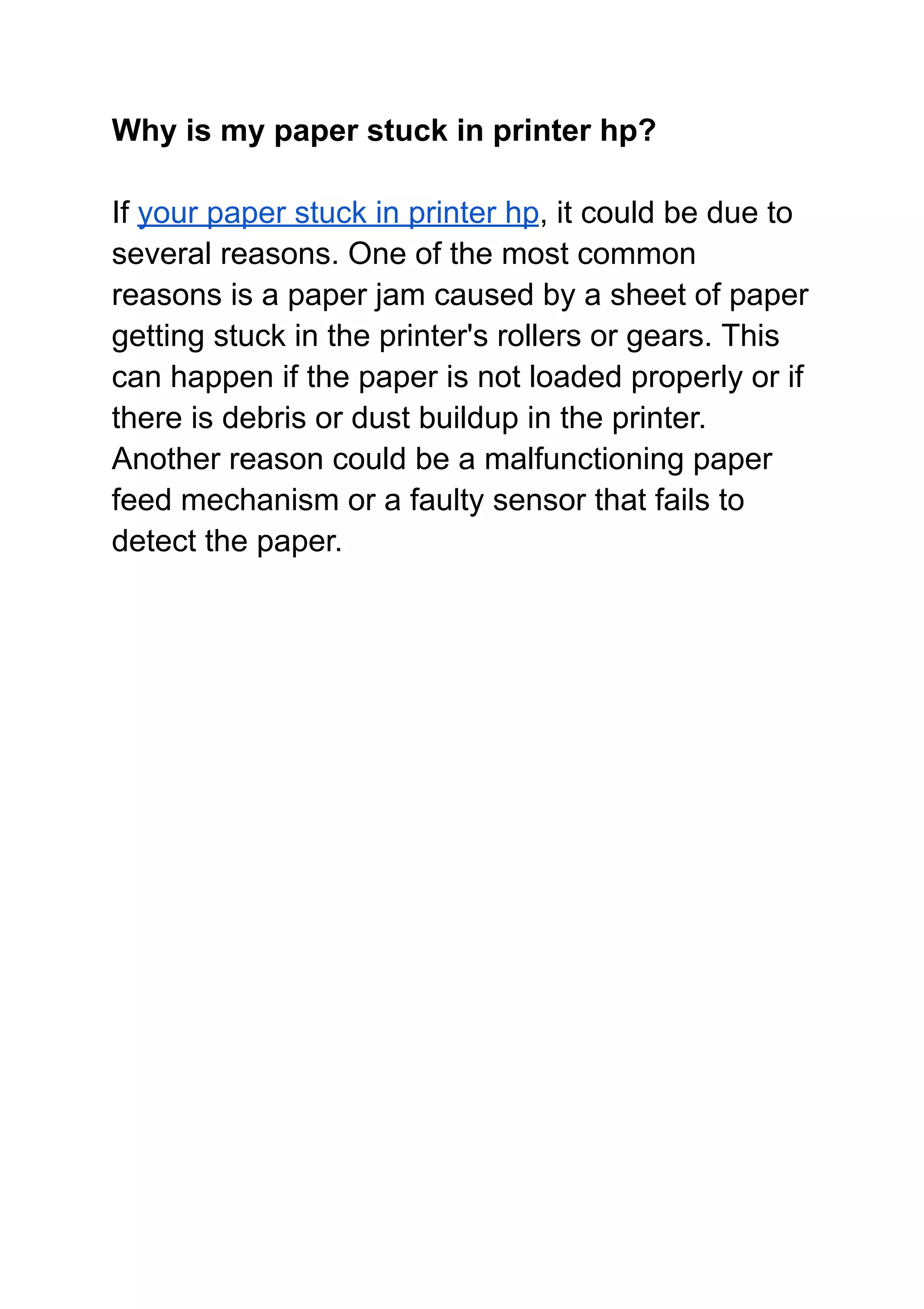 Why is my paper stuck in printer hp?
If your paper stuck in printer hp, it could be due to
several reasons. One of the most common
reasons is a paper jam caused by a sheet of paper
getting stuck in the printer's rollers or gears. This
can happen if the paper is not loaded properly or if
there is debris or dust buildup in the printer.
Another reason could be a malfunctioning paper
feed mechanism or a faulty sensor that fails to
detect the paper.