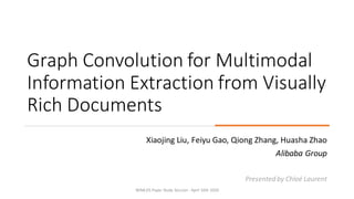 Graph Convolution for Multimodal
Information Extraction from Visually
Rich Documents
Xiaojing Liu, Feiyu Gao, Qiong Zhang, Huasha Zhao
Alibaba Group
Presented by Chloé Laurent
WiMLDS Paper Study Session - April 16th 2020
 