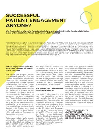 2
Patient Engagement bedeutet
nicht über, sondern mit Patien-
ten zu sprechen.
Wir haben den Begriff „Patient
Engagement“ gewählt, da er am
besten zu unserem Verständnis
passt. Für uns bedeutet Patient
Engagement nicht über, sondern
mit Patienten zu sprechen. Dabei
geht es um die Bereitschaft, sich
den tatsächlichen Bedürfnissen
von Patienten zu stellen, um zu-
zuhören und um die Probleme im
Umgang mit der Erkrankung zu
verstehen. Durch das ­Einbeziehen
von Wissen, Erfahrung und Kom-
petenz der Patienten können
dann gemeinsam Lösungen, bei-
spielsweise zur Verbesserung der
Therapiebedingungen, entwickelt
werden – in Abstimmung und
im Dialog mit Medizin, Selbst-
hilfe und anderen Akteuren im
Gesundheitssystem.
Patienten haben viele unter-
schiedliche Herausforderungen
bei der Krankheitsbewältigung,
daher sollten Arzneimittelher-
steller dort aktiv werden, wo
Hat man eine geeignete Start-
Indikation definiert und konkre-
te Fragestellungen ­formuliert,
kann die Einbindung von Patien-
ten zum Generieren von Erkennt-
nissen ­beginnen. Wichtigster
Punkt hierbei ist (Überraschung!)
der Dialog mit Betroffenen und
die Ermittlung von ­Bedürfnissen.
Patienten sind Experten im Um-
gang mit ihrer Erkrankung und
niemand kennt sich besser aus,
als die ­Betroffenen selbst. Gleicht
man die ­Bedürfnisse dann mit
der bestehenden Versorgungs-
landschaft ab, lassen sich be-
darfsgerechte Produktfeatures
und Maßnahmen ableiten. Wir
haben diesen Prozess in 6 Schritte
unterteilt.
WENN WIR DIE BEGRIFFE
„PATIENTEN“ ODER
„BETROFFENE“ VERWENDEN,
SCHLIESSEN WIR IMMER AUCH
DIE ANGEHÖRIGEN MIT EIN.
das ­Engagement sowohl aus
­Patienten- als auch aus Unter-
nehmenssicht sinnvoll ist bzw.
zur Positionierung und dem
Selbstverständnis des Unter-
nehmens passt. Eine schlaue­­
­Patient ­Engagement-Strategie
definiert hier sowohl Handlungs-
rahmen als auch Spielregeln
in der eigenen Organisation.
Wie können sich Unternehmen
dem Thema nähern?
Um erste Erfahrungen im Um-
gang mit Betroffenen zu sam-
meln, ­empfehlen wir in einem
ausgewählten Therapiegebiet an-
zufangen. Relevante Fragestel-
lungen, um eine geeignete Start-­
Indikation zu ermitteln, sind: „Wo
ist der Einbezug von Patienten
innerhalb der Produktentwicklung
sinnvoll?“, „Welche Rolle spielt
der Patient in der Indikation?“,
„Welche ­Berührungspunkte gibt
es bereits mit ­Patienten?“ oder
„Welche Fragestellungen können
durch Patienteneinbindung be-
antwortet werden?“.
SUCCESSFUL
PATIENT ENGAGEMENT
ANYONE?
Wie funktioniert erfolgreiche Patienteneinbindung und was sind sinnvolle Einsatzmöglichkeiten
in den unterschiedlichen Phasen des Product Life Cycle (PLC)?
Patientenzentrierung hat es auf die strategische Agenda vieler Akteure im Gesundheitswesen geschafft
und moderne Unternehmen der pharmazeutischen sowie medizintechnischen Industrie übernehmen
bereits heute eine aktive Rolle in der Versorgung von Patienten. Das erfordert auch die Entwicklung eines
neuen Rollenverständnisses – weg von der reinen Produktorientierung, hin zu einer patientenorientierten
Denkweise. Die Bedürfnisse der Patienten (= Kunde) stehen nun tatsächlich im Mittelpunkt des Handelns.
Das ist weder trivial noch mit einem intelligenten Slogan, dem Spenden an Organisationen, irgendeiner
App oder der Einbindung von Betroffenen bei Folder-Tests getan.
 