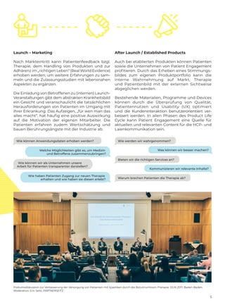 5
Podiumsdiskussion zur Verbesserung der Versorgung von Patienten mit Spastiken durch die Botulinumtoxin-Therapie. DGN 2017, Baden-Baden,
Moderation: Eric Seitz, PARTNERSEITZ
Launch – Marketing
Nach Markteintritt kann Patientenfeedback bzgl.
Therapie, dem Handling von Produkten und zur
Adhärenz im „richtigen Leben“ (Real World ­Evidence)
erhoben werden, um weitere Erfahrungen zu sam-
meln und die Zulassungsstudien mit lebensnahen
Aspekten zu ergänzen.
Die Einladung von Betroffenen zu (internen) Launch-
Veranstaltungen gibt dem abstrakten Krankheitsbild
ein Gesicht und veranschaulicht die ­tatsächlichen
Herausforderungen von Patienten im Umgang mit
ihrer Erkrankung. Das Aufzeigen, „für wen man das
alles macht“, hat häufig eine positive Auswirkung
auf die Motivation der eigenen Mitarbeiter. Die
­Patienten erfahren zudem Wertschätzung und
bauen Berührungsängste mit der Industrie ab.
After Launch / Established Products
Auch bei etablierten Produkten können Patienten
sowie die Unternehmen von Patient Engagement
profitieren. Durch das Erheben eines Stimmungs-
bildes zum eigenen Produktportfolio kann die
interne Wahrnehmung auf Markt, Therapie
und Patientenbild mit der externen Sichtweise
abgeglichen werden.
Bestehende Materialien, Programme und ­Devices
können durch die Überprüfung von Qualität,
Patientennutzen und Usability (UX) optimiert
und die Kundeninteraktion benutzerorientiert ­ver-
bessert werden. In allen Phasen des Product Life
Cycle kann Patient Engagement eine Quelle für
aktuellen und relevanten Content für die HCP- und
Laienkommunikation sein.
Wie werden wir wahrgenommen?Wie können Anwendungsdaten erhoben werden?
Bieten wir die richtigen Services an?
Warum brechen Patienten die Therapie ab?
Was können wir besser machen?
Kommunizieren wir relevante Inhalte?
Welche Möglichkeiten gibt es, um Medizin
und Betroffene zusammenzubringen?
Wie haben Patienten Zugang zur neuen Therapie
erhalten und wie haben sie diesen erlebt?
Wie können wir als Unternehmen unsere
Arbeit für Patienten transparenter darstellen?
 