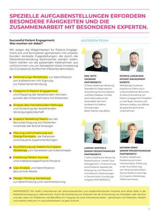 7
SPEZIELLE AUFGABENSTELLUNGEN ERFORDERN
BESONDERE FÄHIGKEITEN UND DIE
ZUSAMMENARBEIT MIT BESONDEREN EXPERTEN.
ERIC SEITZ
GRÜNDER
PARTNERSEITZ
13 Jahre Healthcare-Beratung.
Spezialist für Organisations-
entwicklung, Kommunikation
und Rare Diseases. Gründer
pharmafutureforum.de.
Veranstalter der Fach-
Konferenz für Seltene
Erkrankungen
Berlin Orphan Day (BOD).
LARISSA WINTERLE
SENIOR PROJEKTMANAGER
PARTNERSEITZ
7 Jahre Healthcare-Beratung.
Masterstudium „Health Care
Management“. Untersuchung
verschiedener Aspekte der
Versorgung von Menschen
mit Seltenen Erkrankungen
in Deutschland. Gründungs-
mitglied PARTNERSEITZ.
PATRICK LANGECKER
PATIENT ENGAGEMENT
EXPERTE
Mehrjährige Customer
Experience Erfahrung in
unterschiedlichen Branchen.
15 Jahre Entwicklung von
Patient Engagement Modellen
u.a. bei Bayer, Novartis und
Siemens. Aufbau von AbbVie
als patientenzentriertes
Unternehmen.
KATHRIN KÖNIG
SENIOR PROJEKTMANAGER
PARTNERSEITZ
10 Jahre Healthcare-
Marketing auf Unter-
nehmensseite. Erfahrung
in der Durchführung
von Patientenaktivitäten
(Social-Media Screenings,
Co-Creation Workshops,
Tiefeninterviews).
AUTOREN-TEAM
PARTNERSEITZ: Wir helfen Unternehmen der pharmazeutischen und medizintechnischen Industrie eine aktive Rolle in der
Patientenversorgung zu übernehmen. Durch die Einbindung von Patienten bei der Entwicklung von Produkten oder Services
und das Lösen von Problemen, die Betroffene im Umgang mit einer Erkrankung haben - gemeinsam mit Patienten, Medizin
und anderen Akteuren im Gesundheitswesen. So geht Zukunft.
Orientierungs-Workshops zur Identifikation
von Indikationen mit Eignung
zur Patienteneinbindung
Footprint in Patient Engagement
und Mapping der bestehenden Kontakt-
punkte des Unternehmens mit Patienten
Analyse des intersektoralen Pathways
und Screening der bestehenden
Versorgungslandschaft
Support Marketing-Teams bei der
Berücksichtigung von Patienten
innerhalb der Brand-Strategie
Planung und Umsetzung von
Dialog-Formaten, die Patienten
und Industrie zusammenbringen
Durchführung von Patient Co-Creation
Workshops zum Generieren von Erkenntnissen
Erstellung Patient Journey
und indikationsspezifische Persona
Gap-Analyse und Identifikation
des Unmet Needs
Design Thinking Workshops
zur Ideenfindung und -konkretisierung
▼▼▼▼▼▼▼▼▼
Successful Patient Engagement:
Was machen wir dabei?
Wir zeigen die Möglichkeiten für Patient Engage-
ment auf und formulieren gemeinsam mit ­unseren
Kunden konkrete Fragestellungen, die durch die
Patienteneinbindung beantwortet werden sollen.
Dann wählen wir die passenden Maßnahmen aus
und kümmern uns um Konzeption sowie Umsetzung
von Compliance-konformen Patientenaktivitäten.
 