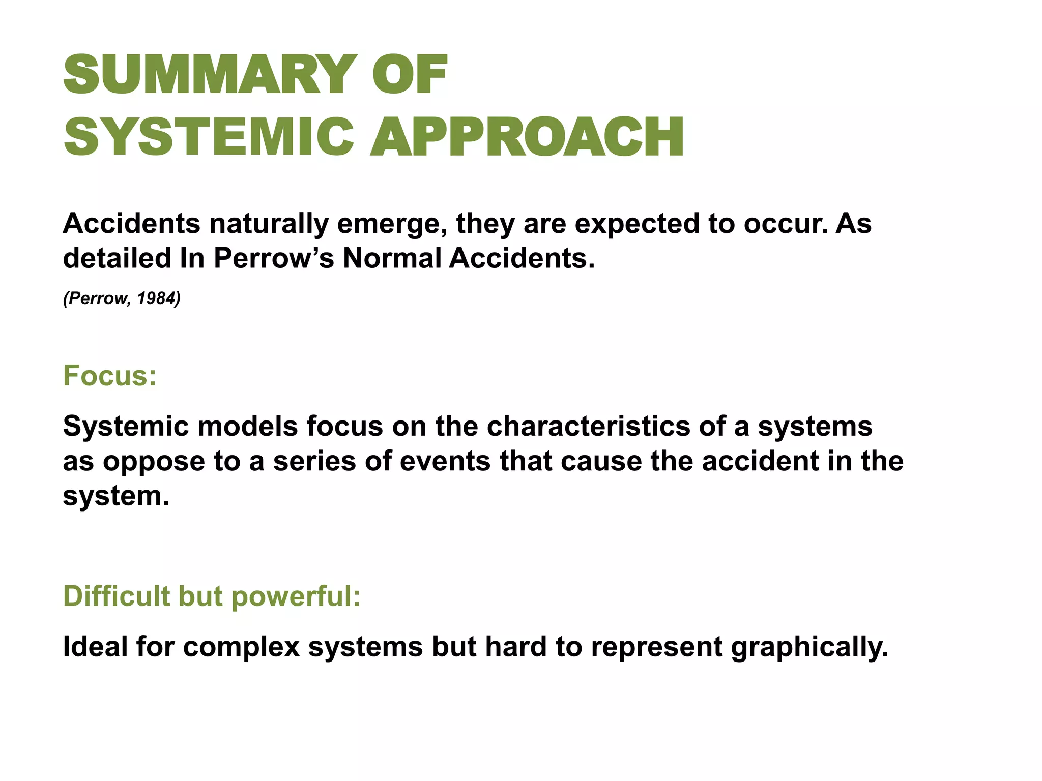 SUMMARY OF
SYSTEMIC APPROACH
Accidents naturally emerge, they are expected to occur. As
detailed In Perrow’s Normal Accidents.
(Perrow, 1984)



Focus:
Systemic models focus on the characteristics of a systems
as oppose to a series of events that cause the accident in the
system.


Difficult but powerful:
Ideal for complex systems but hard to represent graphically.
 