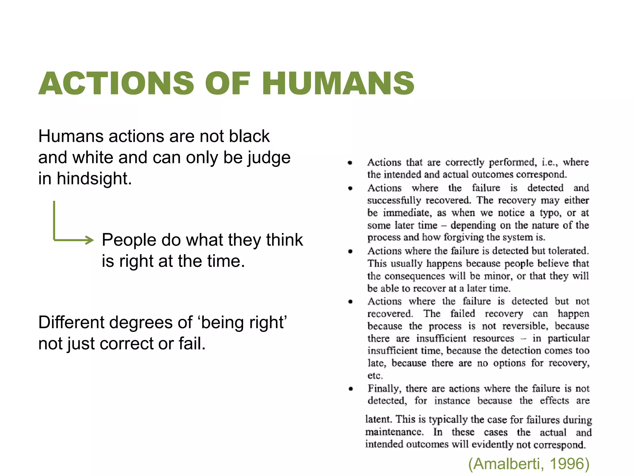 ACTIONS OF HUMANS
Humans actions are not black
and white and can only be judge
in hindsight.


        People do what they think
        is right at the time.


Different degrees of ‘being right’
not just correct or fail.




                                     (Amalberti, 1996)
 