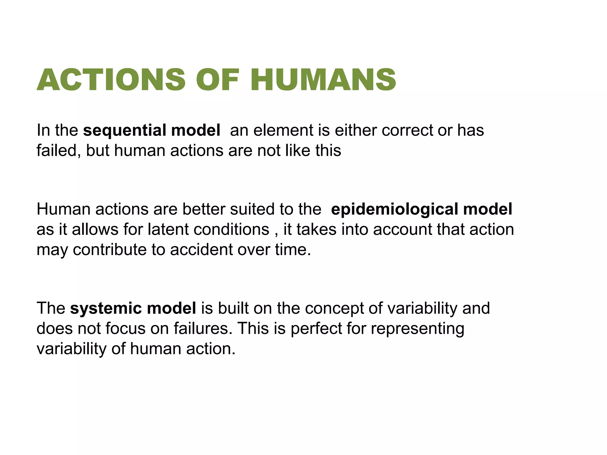 ACTIONS OF HUMANS
In the sequential model an element is either correct or has
failed, but human actions are not like this


Human actions are better suited to the epidemiological model
as it allows for latent conditions , it takes into account that action
may contribute to accident over time.


The systemic model is built on the concept of variability and
does not focus on failures. This is perfect for representing
variability of human action.
 