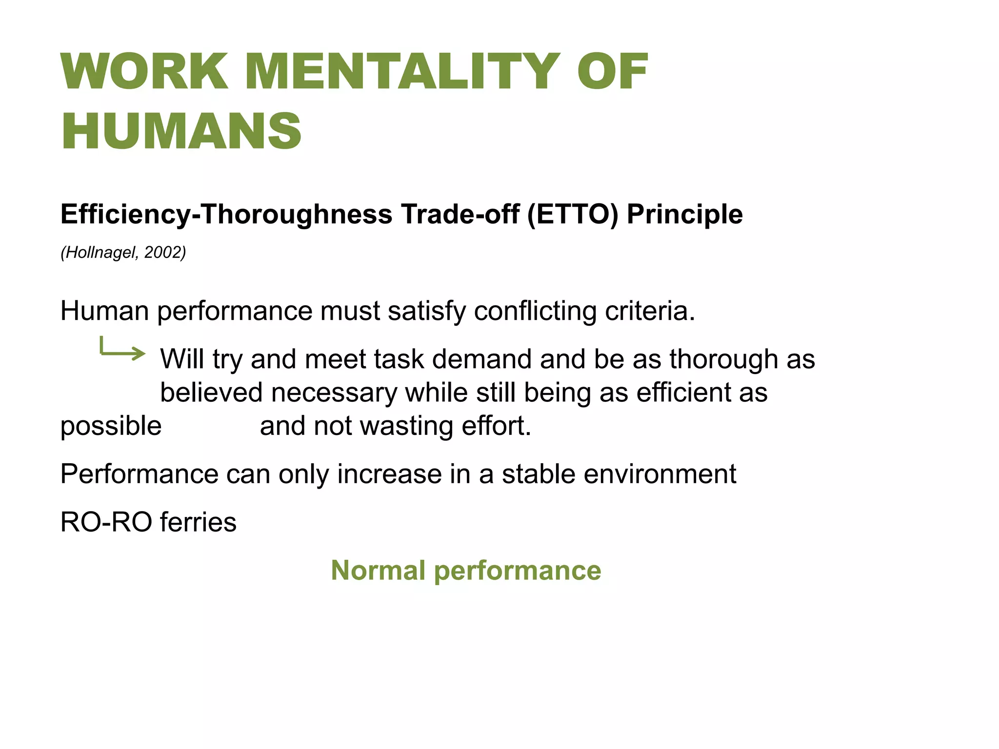 WORK MENTALITY OF
HUMANS
Efficiency-Thoroughness Trade-off (ETTO) Principle
(Hollnagel, 2002)


Human performance must satisfy conflicting criteria.
        Will try and meet task demand and be as thorough as
        believed necessary while still being as efficient as
possible          and not wasting effort.
Performance can only increase in a stable environment
RO-RO ferries
                      Normal performance
 