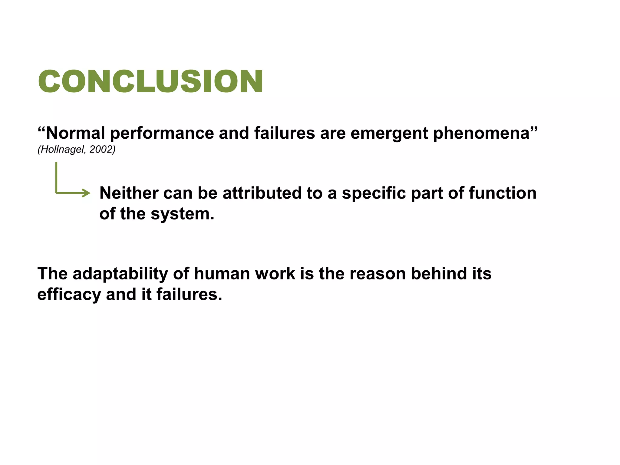 CONCLUSION
“Normal performance and failures are emergent phenomena”
(Hollnagel, 2002)



             Neither can be attributed to a specific part of function
             of the system.


The adaptability of human work is the reason behind its
efficacy and it failures.
 