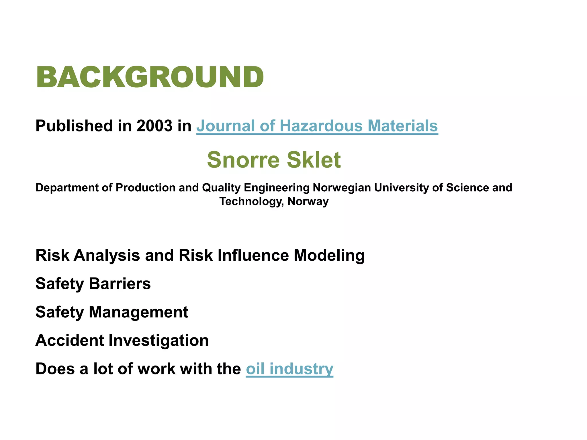 BACKGROUND
Published in 2003 in Journal of Hazardous Materials

                              Snorre Sklet
Department of Production and Quality Engineering Norwegian University of Science and
                               Technology, Norway



Risk Analysis and Risk Influence Modeling
Safety Barriers
Safety Management
Accident Investigation
Does a lot of work with the oil industry
 
