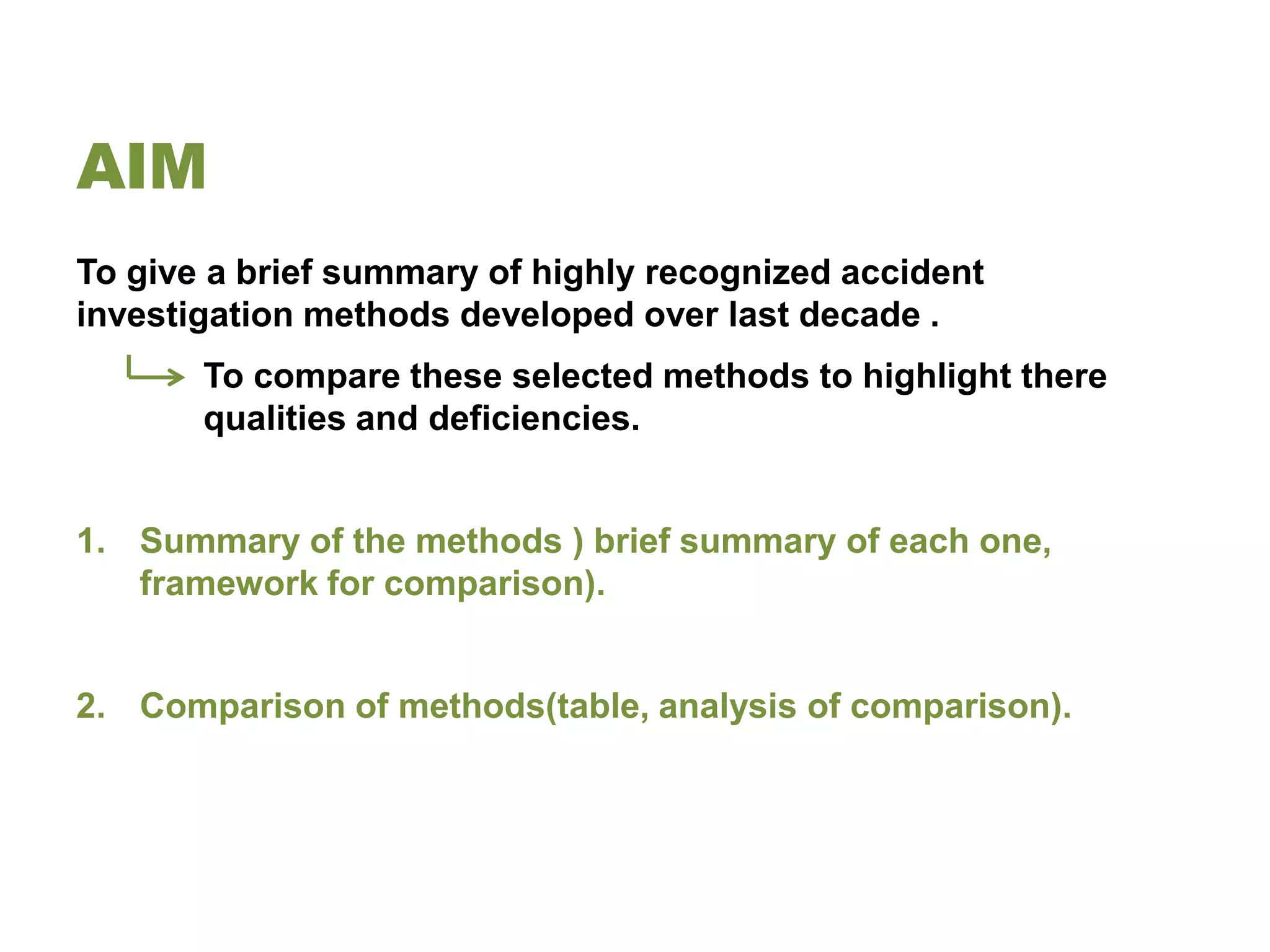 AIM
To give a brief summary of highly recognized accident
investigation methods developed over last decade .
       To compare these selected methods to highlight there
       qualities and deficiencies.


1. Summary of the methods ) brief summary of each one,
   framework for comparison).


2. Comparison of methods(table, analysis of comparison).
 